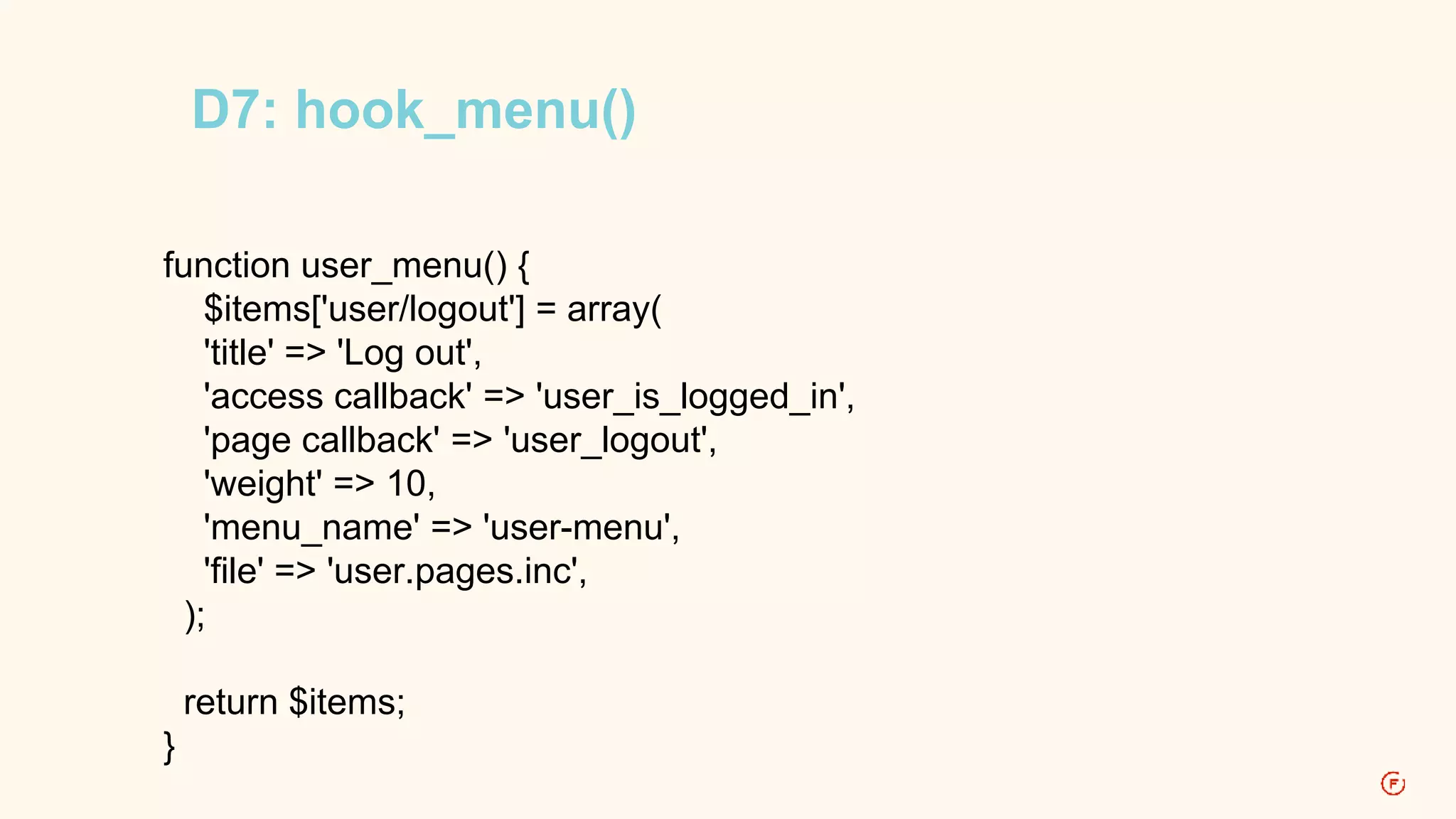 D7: hook_menu() 
function user_menu() { 
$items['user/logout'] = array( 
'title' => 'Log out', 
'access callback' => 'user_is_logged_in', 
'page callback' => 'user_logout', 
'weight' => 10, 
'menu_name' => 'user-menu', 
'file' => 'user.pages.inc', 
); 
return $items; 
} 
 