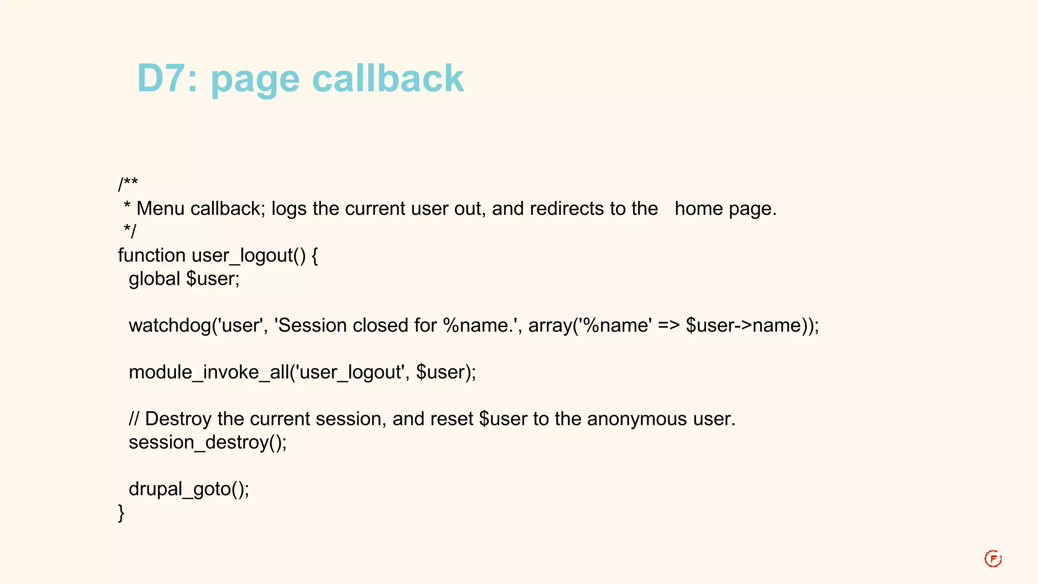 D7: page callback 
/** 
* Menu callback; logs the current user out, and redirects to the home page. 
*/ 
function user_logout() { 
global $user; 
watchdog('user', 'Session closed for %name.', array('%name' => $user->name)); 
module_invoke_all('user_logout', $user); 
// Destroy the current session, and reset $user to the anonymous user. 
session_destroy(); 
drupal_goto(); 
} 
 
