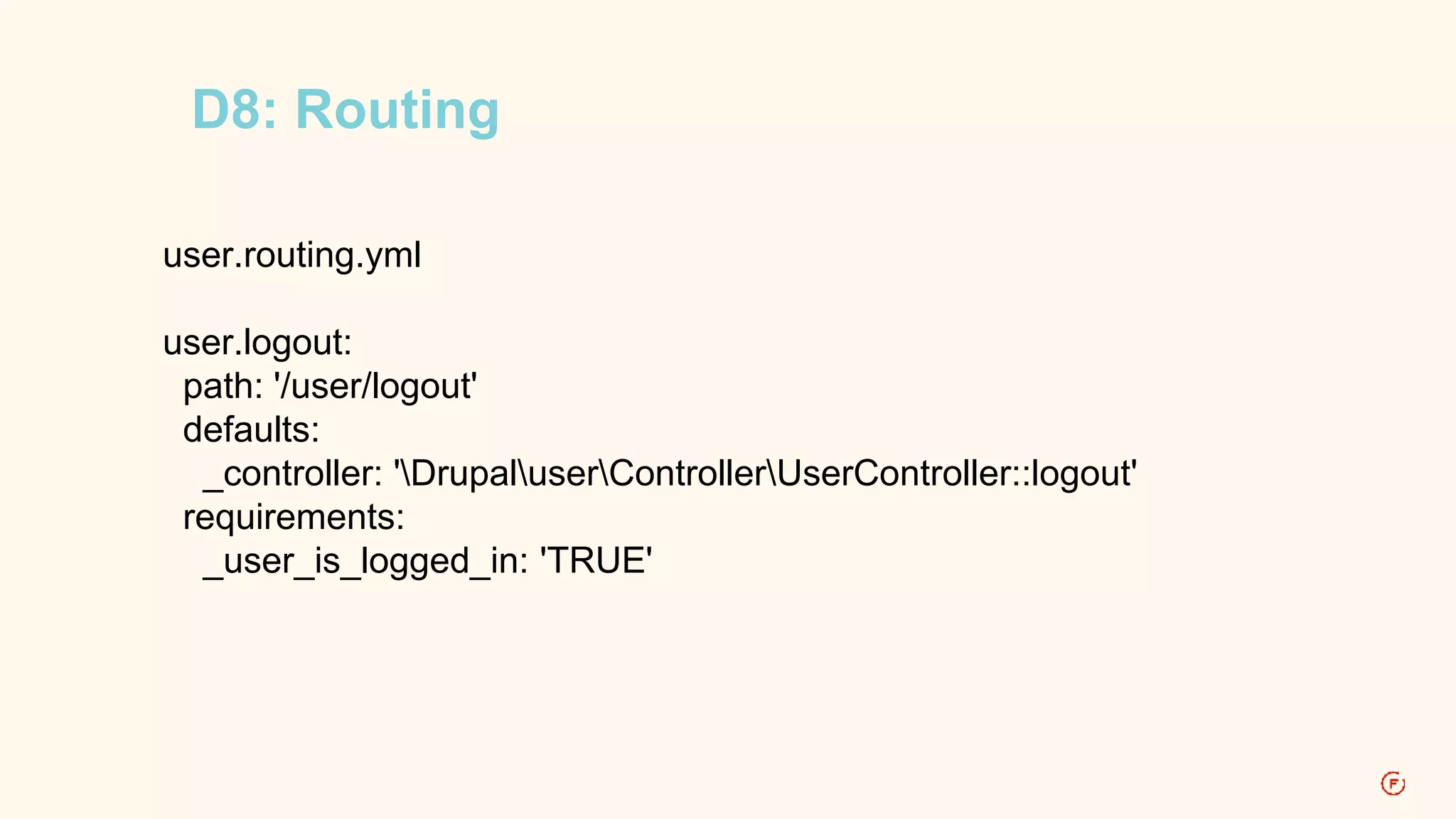 D8: Routing 
user.routing.yml 
user.logout: 
path: '/user/logout' 
defaults: 
_controller: 'DrupaluserControllerUserController::logout' 
requirements: 
_user_is_logged_in: 'TRUE' 
 