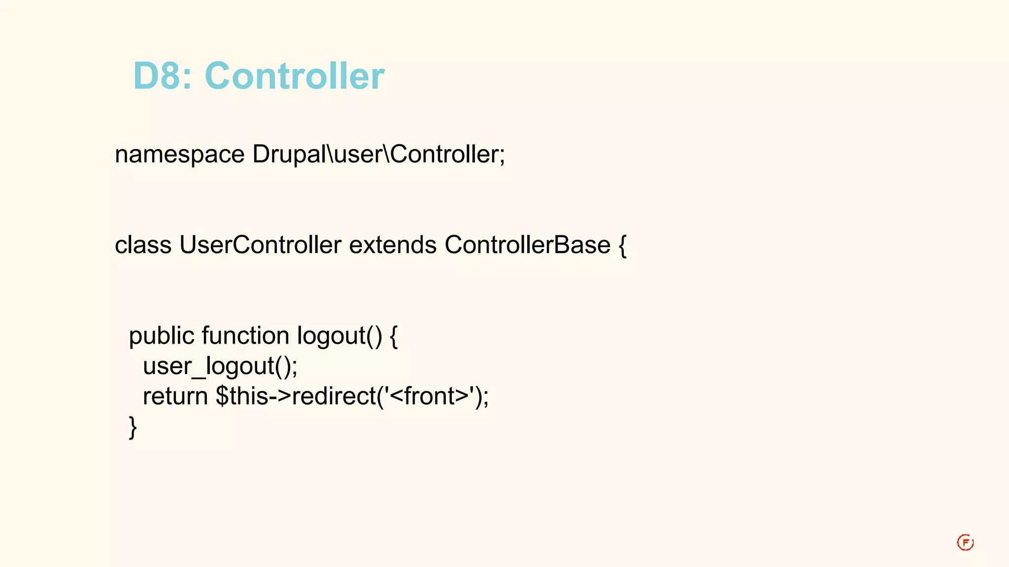 D8: Controller 
namespace DrupaluserController; 
class UserController extends ControllerBase { 
public function logout() { 
user_logout(); 
return $this->redirect('<front>'); 
} 
 