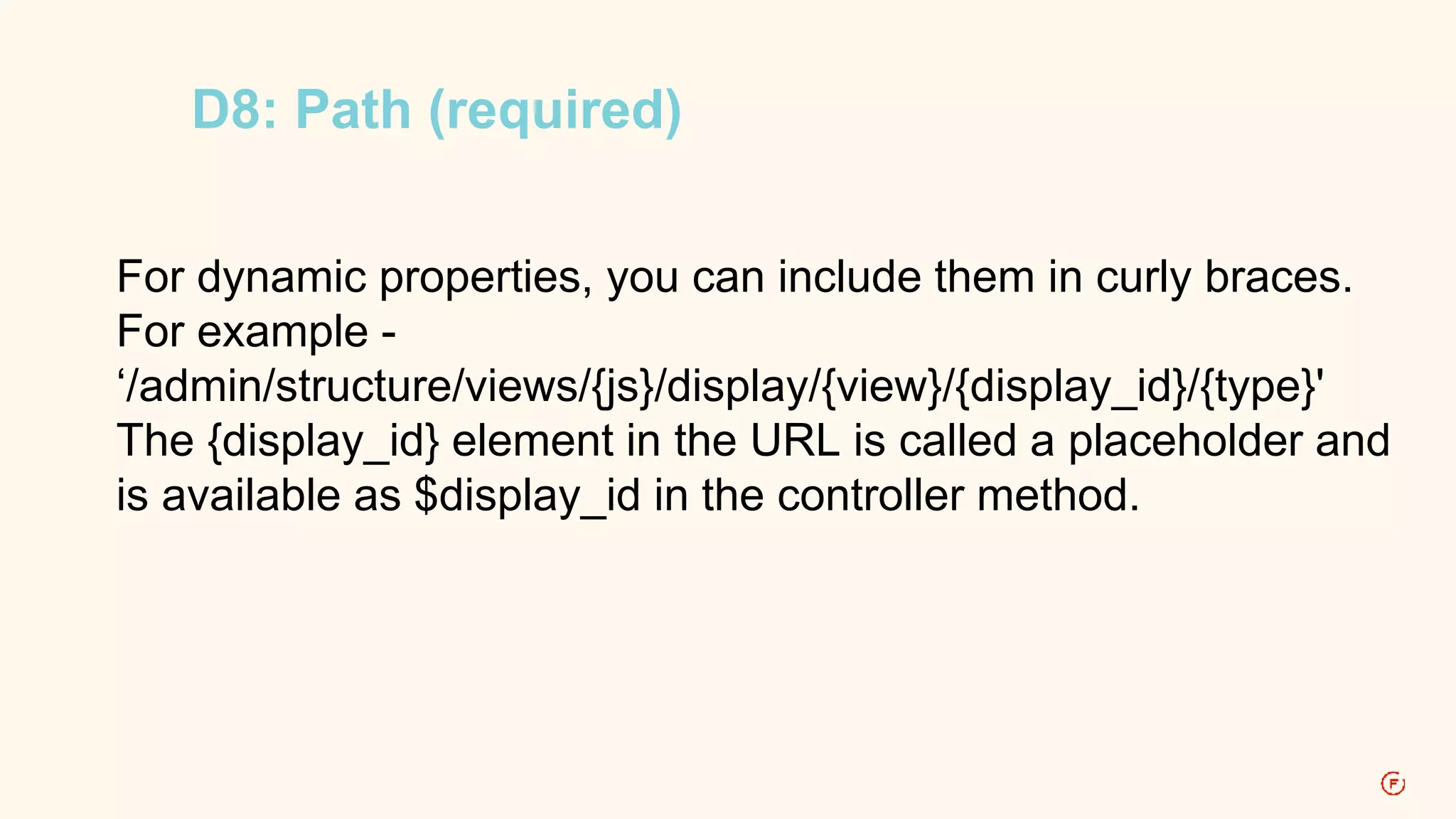 D8: Path (required) 
For dynamic properties, you can include them in curly braces. 
For example - 
‘/admin/structure/views/{js}/display/{view}/{display_id}/{type}' 
The {display_id} element in the URL is called a placeholder and 
is available as $display_id in the controller method. 
 