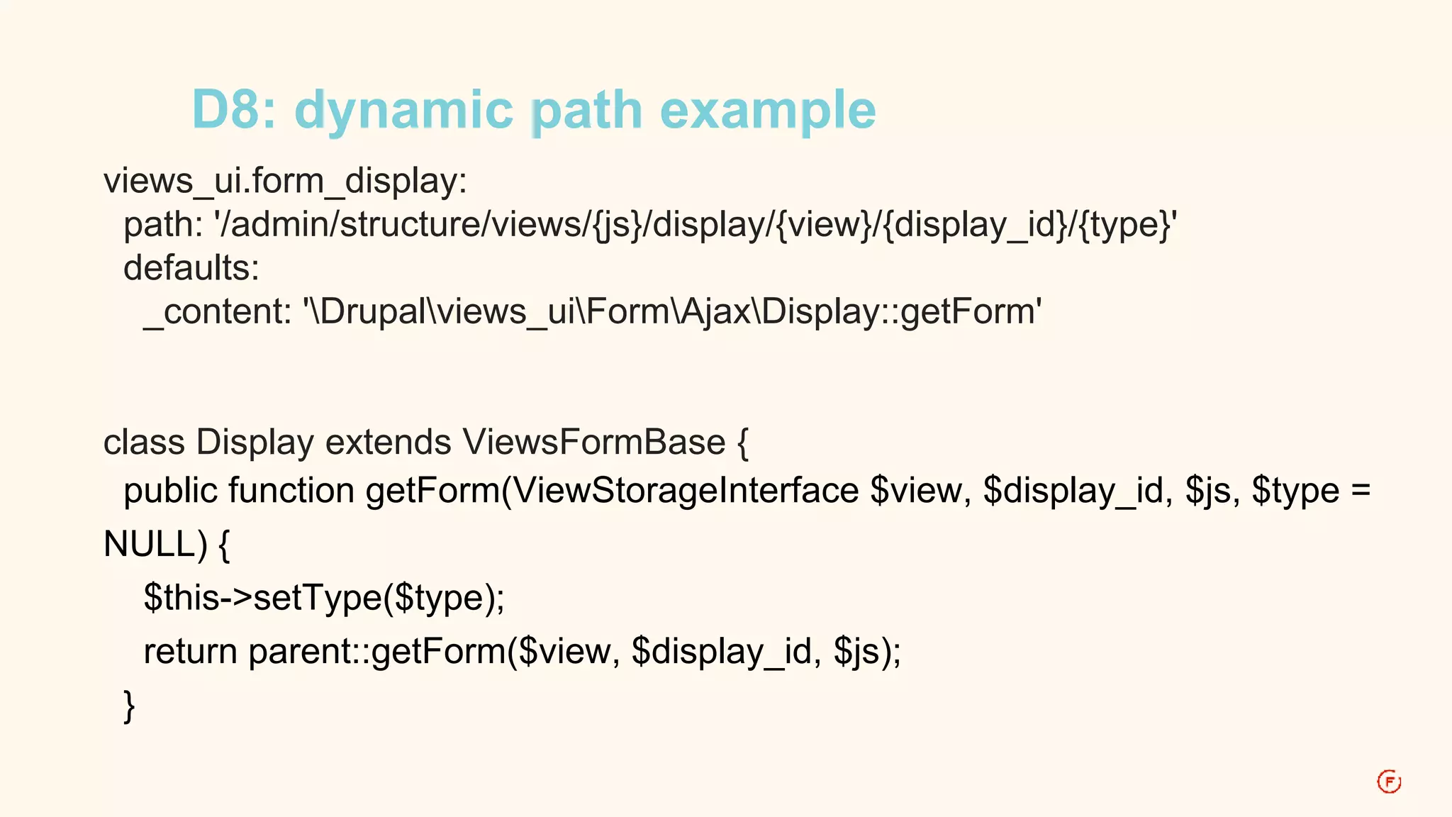 D8: dynamic path example 
views_ui.form_display: 
path: '/admin/structure/views/{js}/display/{view}/{display_id}/{type}' 
defaults: 
_content: 'Drupalviews_uiFormAjaxDisplay::getForm' 
class Display extends ViewsFormBase { 
public function getForm(ViewStorageInterface $view, $display_id, $js, $type = 
NULL) { 
$this->setType($type); 
return parent::getForm($view, $display_id, $js); 
} 
 