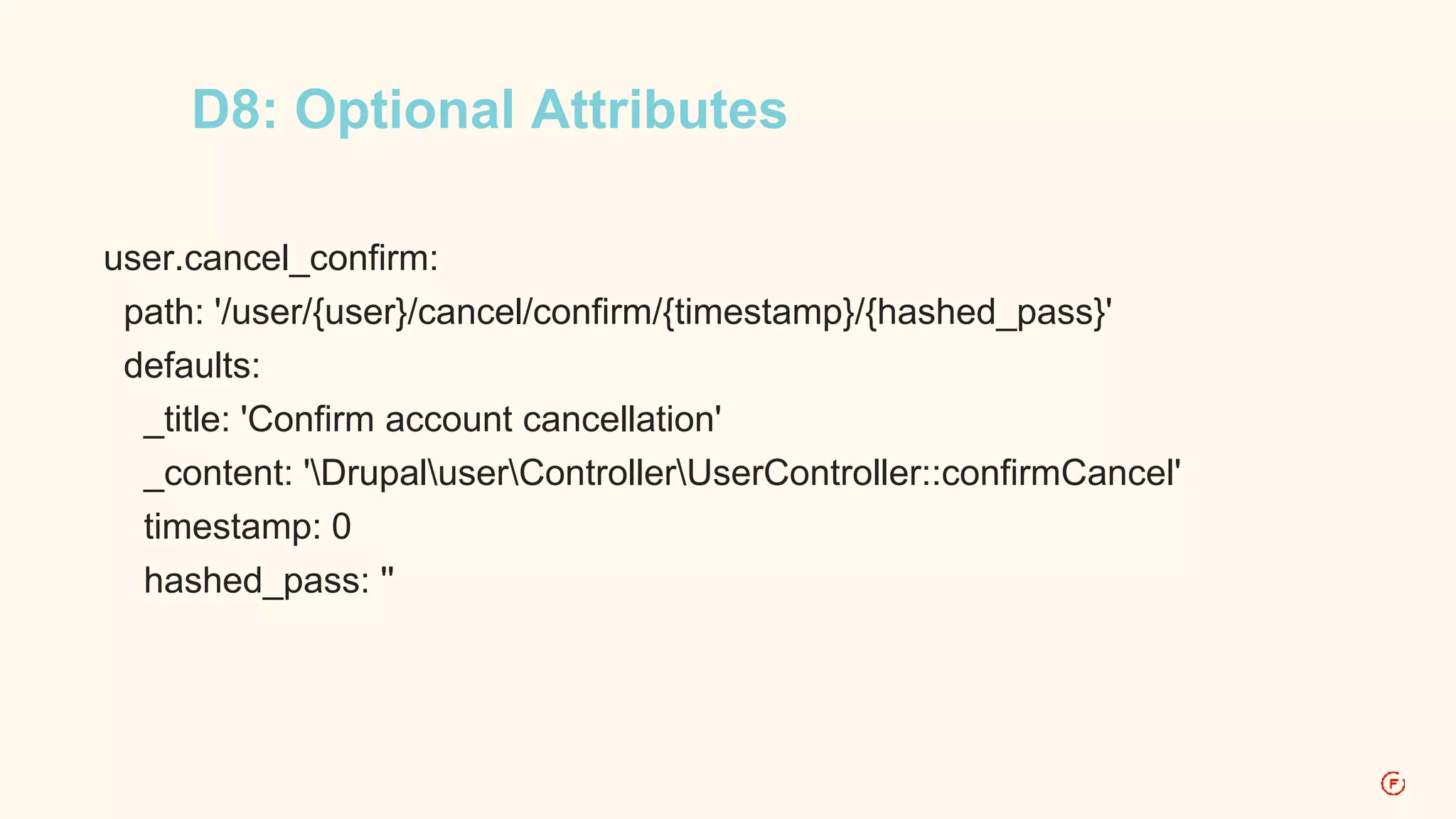 D8: Optional Attributes 
user.cancel_confirm: 
path: '/user/{user}/cancel/confirm/{timestamp}/{hashed_pass}' 
defaults: 
_title: 'Confirm account cancellation' 
_content: 'DrupaluserControllerUserController::confirmCancel' 
timestamp: 0 
hashed_pass: '' 
 