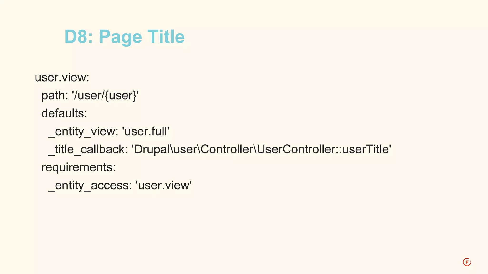 D8: Page Title 
user.view: 
path: '/user/{user}' 
defaults: 
_entity_view: 'user.full' 
_title_callback: 'DrupaluserControllerUserController::userTitle' 
requirements: 
_entity_access: 'user.view' 
 