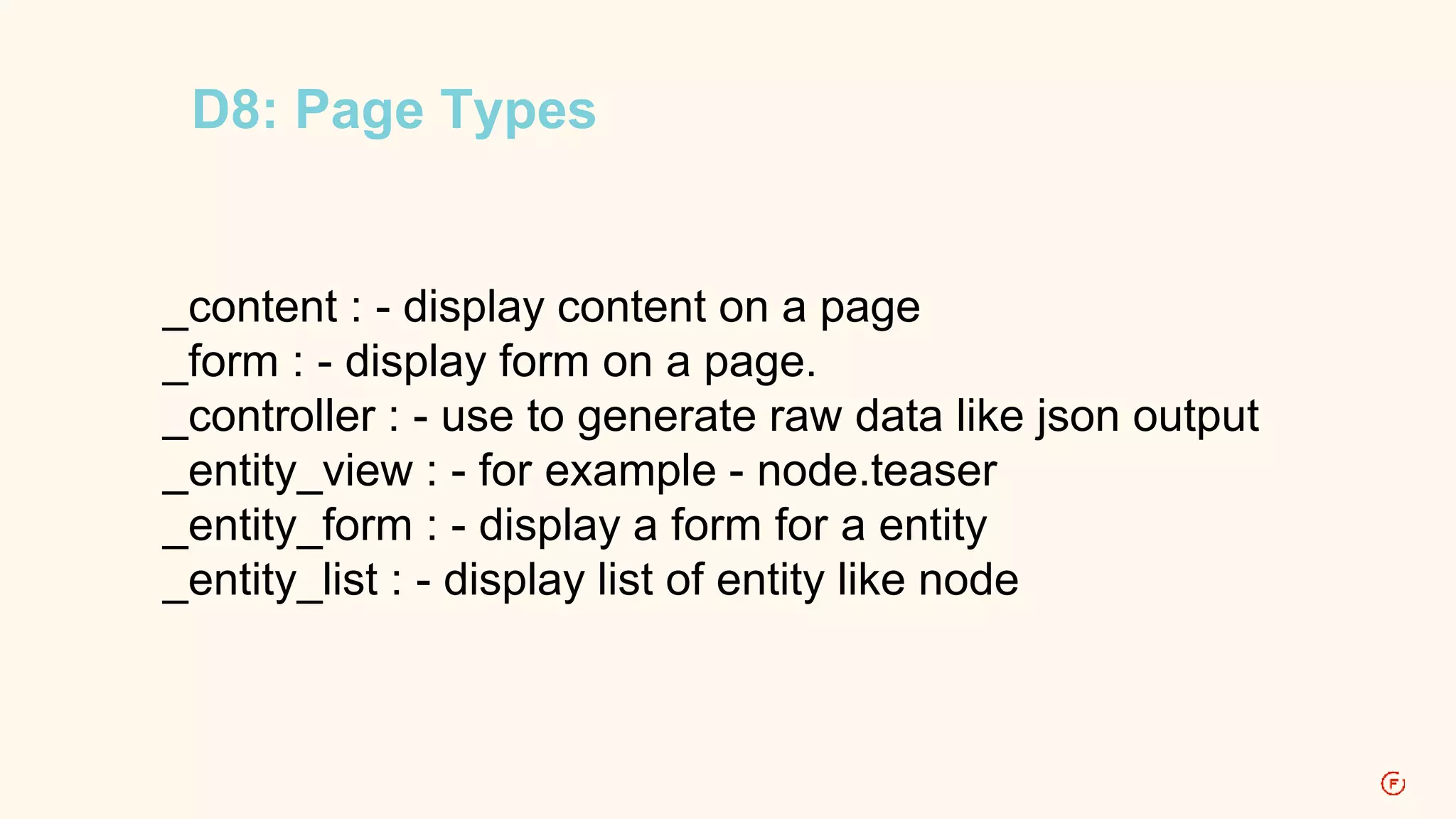 D8: Page Types 
_content : - display content on a page 
_form : - display form on a page. 
_controller : - use to generate raw data like json output 
_entity_view : - for example - node.teaser 
_entity_form : - display a form for a entity 
_entity_list : - display list of entity like node 
 