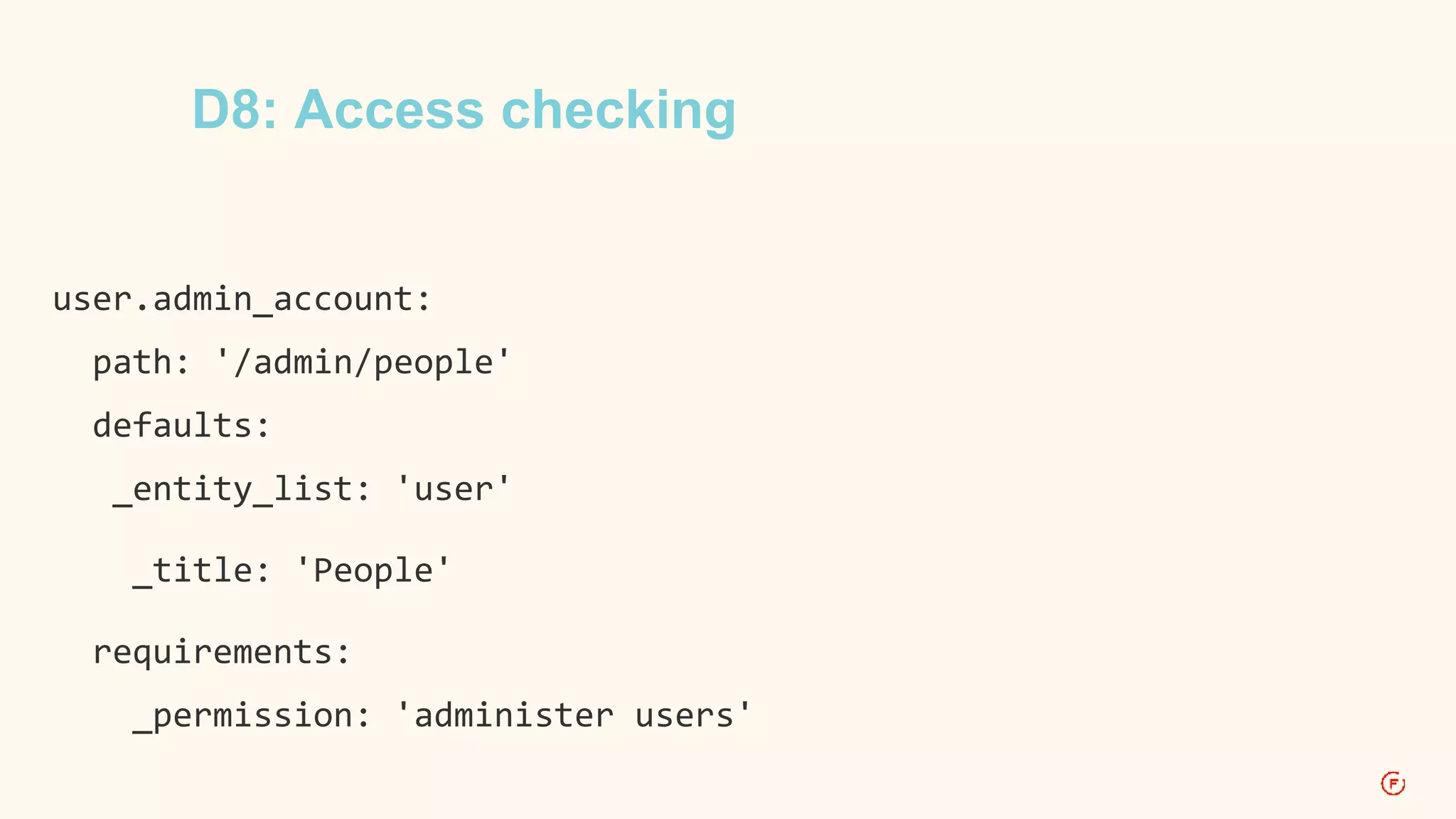 D8: Access checking 
user.admin_account: 
path: '/admin/people' 
defaults: 
_entity_list: 'user' 
_title: 'People' 
requirements: 
_permission: 'administer users' 
 