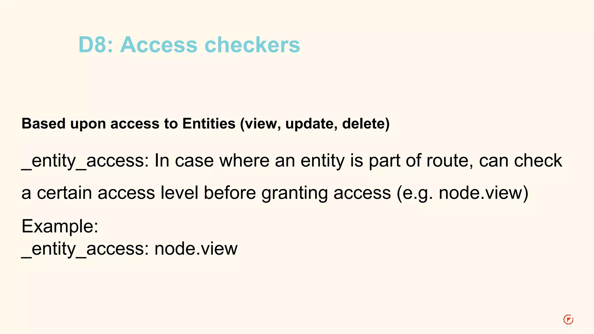 D8: Access checkers 
Based upon access to Entities (view, update, delete) 
_entity_access: In case where an entity is part of route, can check 
a certain access level before granting access (e.g. node.view) 
Example: 
_entity_access: node.view 
 