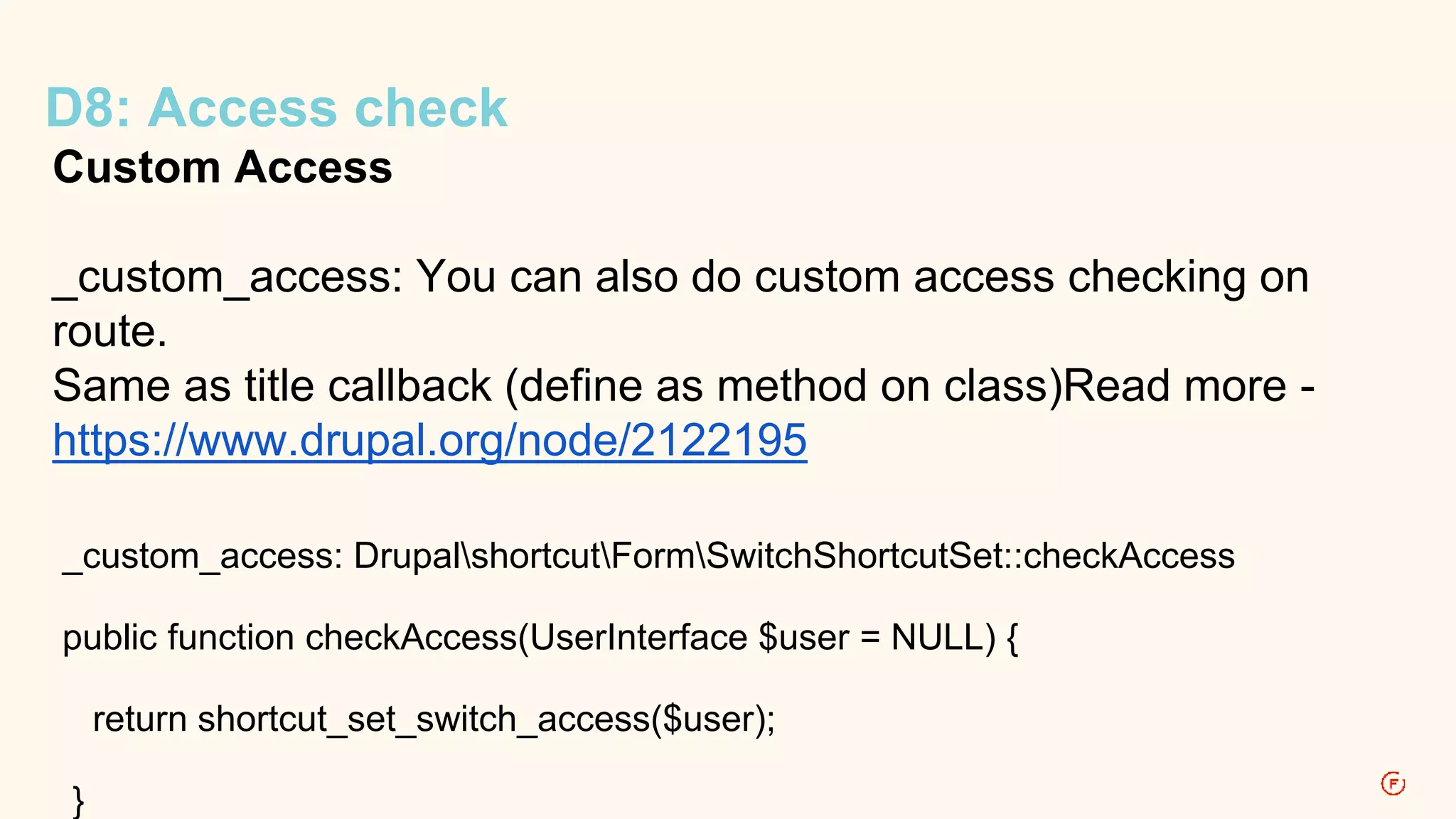 D8: Access check 
Custom Access 
_custom_access: You can also do custom access checking on 
route. 
Same as title callback (define as method on class)Read more - 
https://www.drupal.org/node/2122195 
_custom_access: DrupalshortcutFormSwitchShortcutSet::checkAccess 
public function checkAccess(UserInterface $user = NULL) { 
return shortcut_set_switch_access($user); 
} 
 