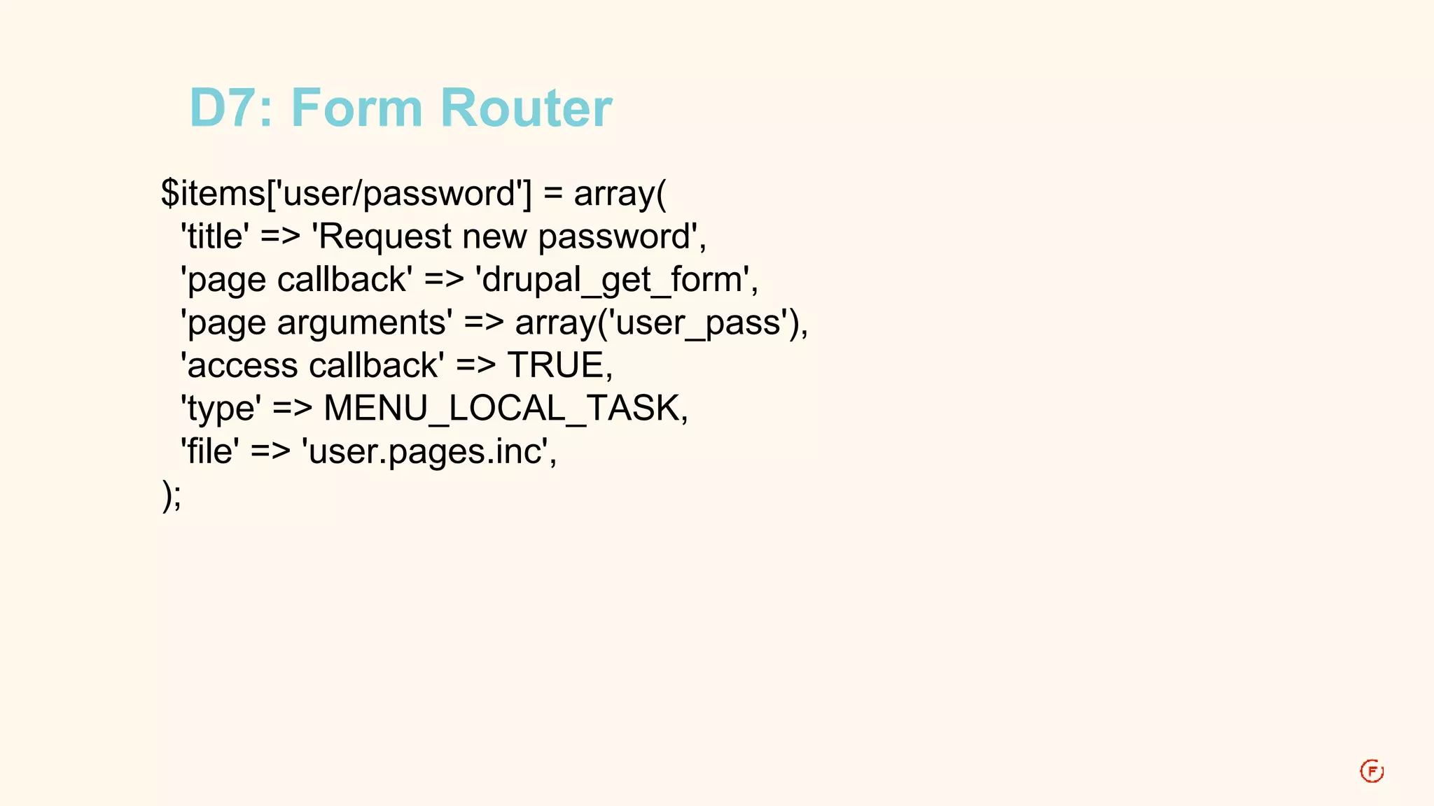 D7: Form Router 
$items['user/password'] = array( 
'title' => 'Request new password', 
'page callback' => 'drupal_get_form', 
'page arguments' => array('user_pass'), 
'access callback' => TRUE, 
'type' => MENU_LOCAL_TASK, 
'file' => 'user.pages.inc', 
); 
 
