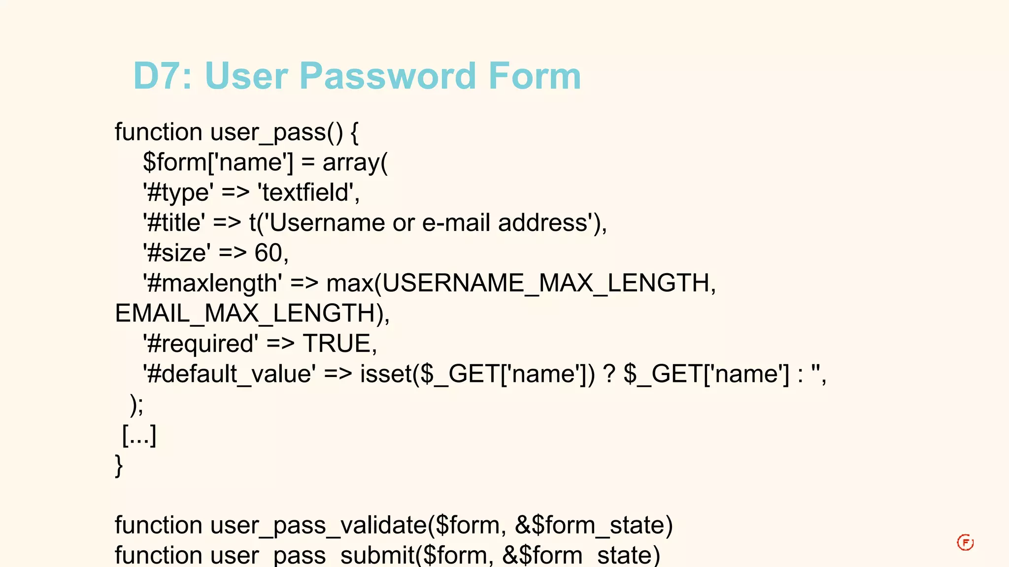 D7: User Password Form 
function user_pass() { 
$form['name'] = array( 
'#type' => 'textfield', 
'#title' => t('Username or e-mail address'), 
'#size' => 60, 
'#maxlength' => max(USERNAME_MAX_LENGTH, 
EMAIL_MAX_LENGTH), 
'#required' => TRUE, 
'#default_value' => isset($_GET['name']) ? $_GET['name'] : '', 
); 
[...] 
} 
function user_pass_validate($form, &$form_state) 
function user_pass_submit($form, &$form_state) 
 