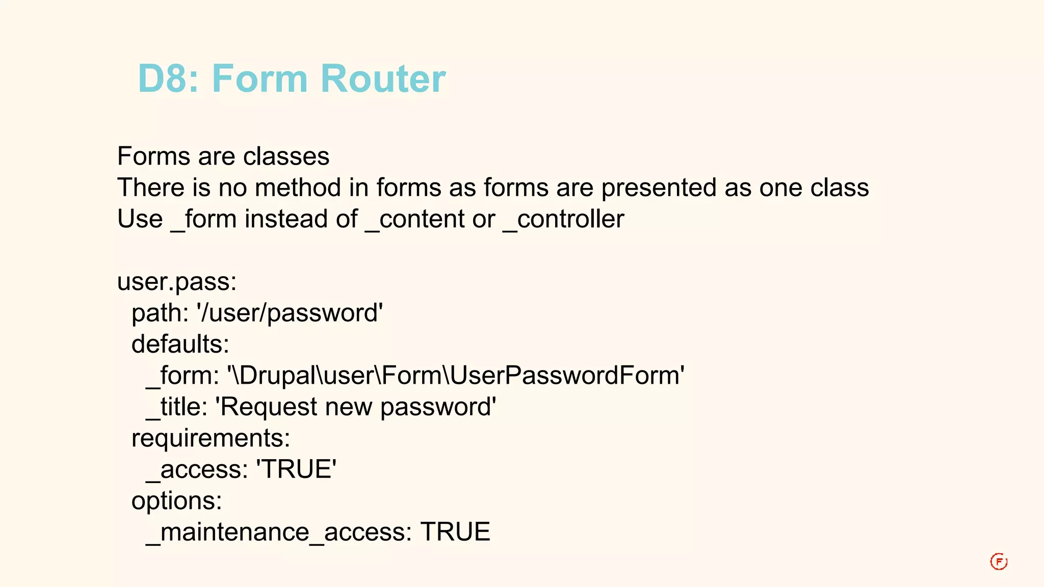 D8: Form Router 
Forms are classes 
There is no method in forms as forms are presented as one class 
Use _form instead of _content or _controller 
user.pass: 
path: '/user/password' 
defaults: 
_form: 'DrupaluserFormUserPasswordForm' 
_title: 'Request new password' 
requirements: 
_access: 'TRUE' 
options: 
_maintenance_access: TRUE 
 