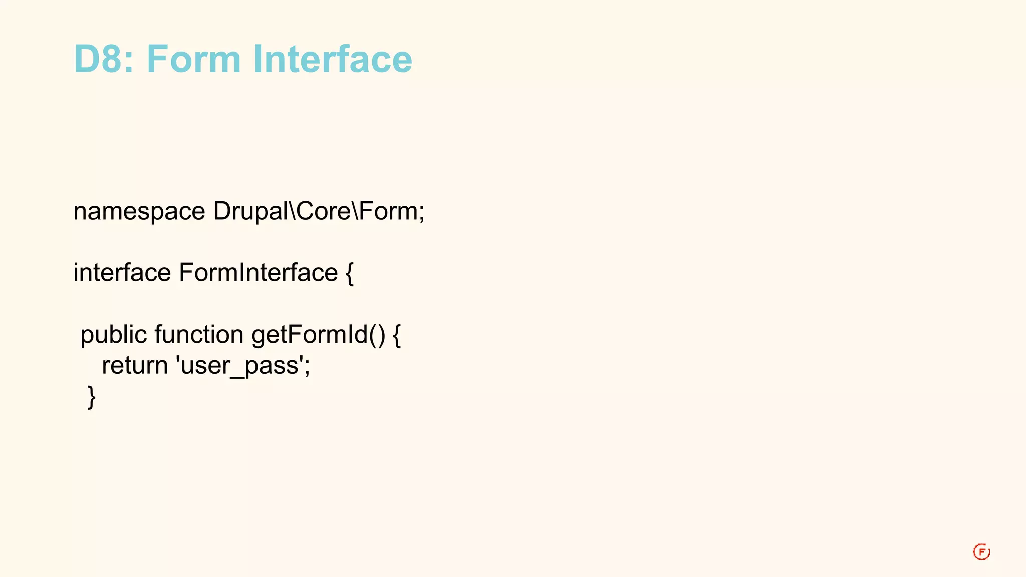 D8: Form Interface 
namespace DrupalCoreForm; 
interface FormInterface { 
public function getFormId() { 
return 'user_pass'; 
} 
 