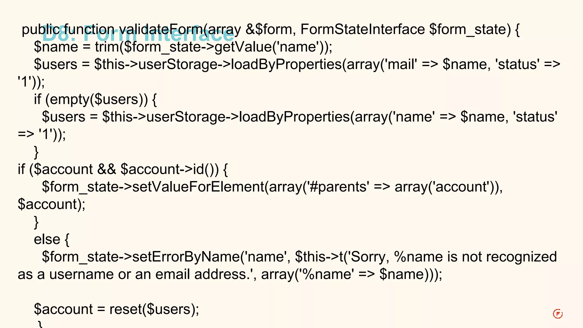 pubDlic8 fu:n Fctioonr mvali dIantetFeorrmfa(acrreay &$form, FormStateInterface $form_state) { 
$name = trim($form_state->getValue('name')); 
$users = $this->userStorage->loadByProperties(array('mail' => $name, 'status' => 
'1')); 
if (empty($users)) { 
$users = $this->userStorage->loadByProperties(array('name' => $name, 'status' 
=> '1')); 
} 
if ($account && $account->id()) { 
$form_state->setValueForElement(array('#parents' => array('account')), 
$account); 
} 
else { 
$form_state->setErrorByName('name', $this->t('Sorry, %name is not recognized 
as a username or an email address.', array('%name' => $name))); 
$account = reset($users); 
} 
 