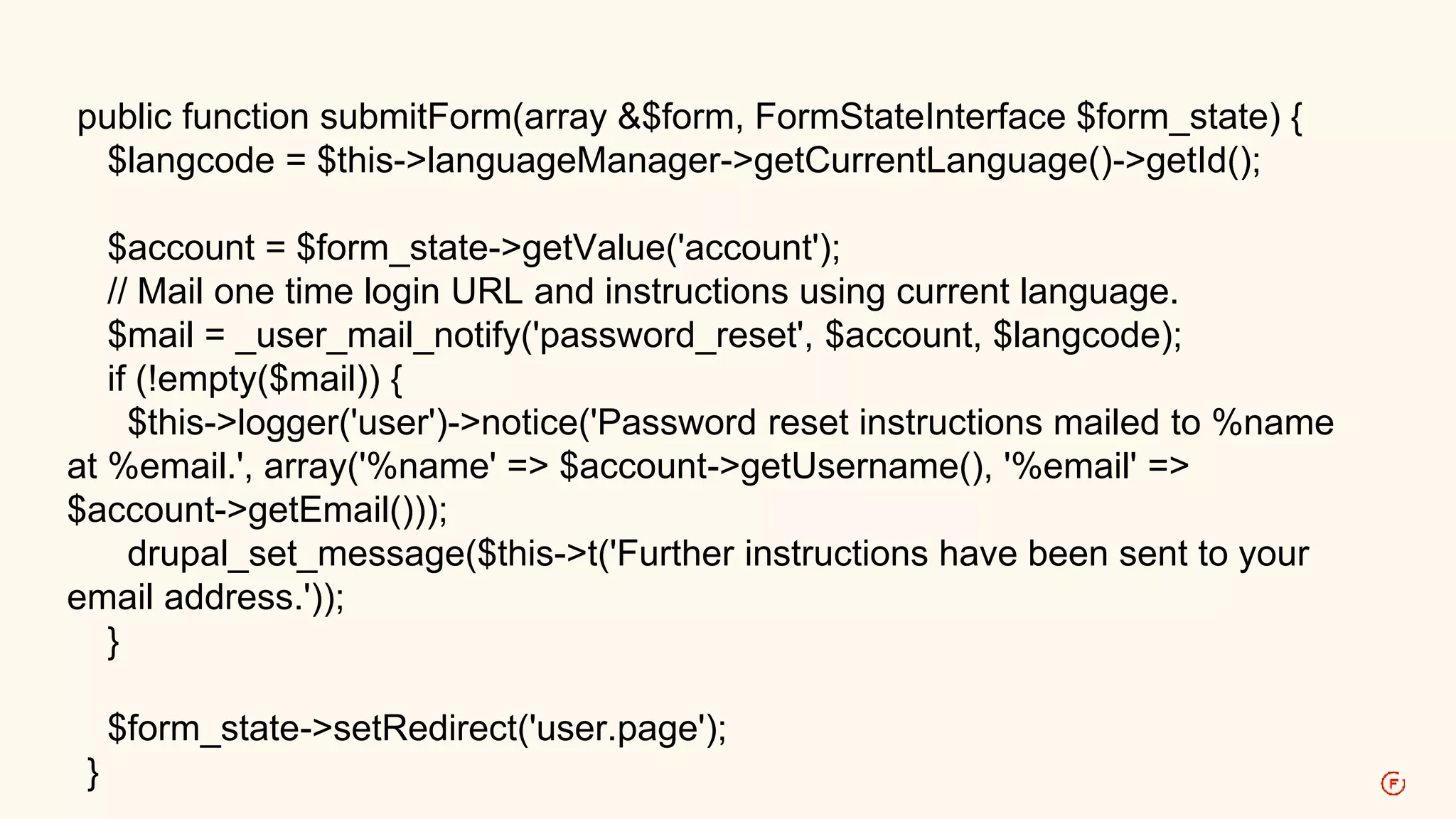 public function submitForm(array &$form, FormStateInterface $form_state) { 
$langcode = $this->languageManager->getCurrentLanguage()->getId(); 
$account = $form_state->getValue('account'); 
// Mail one time login URL and instructions using current language. 
$mail = _user_mail_notify('password_reset', $account, $langcode); 
if (!empty($mail)) { 
$this->logger('user')->notice('Password reset instructions mailed to %name 
at %email.', array('%name' => $account->getUsername(), '%email' => 
$account->getEmail())); 
drupal_set_message($this->t('Further instructions have been sent to your 
email address.')); 
} 
$form_state->setRedirect('user.page'); 
} 
 