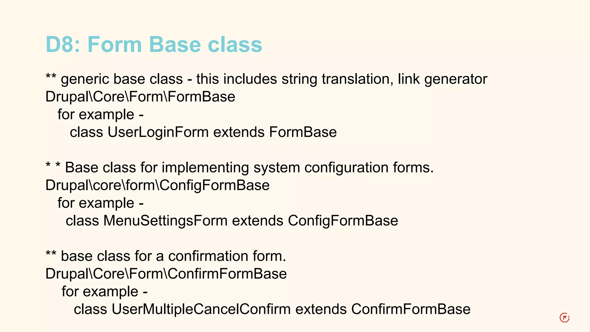 D8: Form Base class 
** generic base class - this includes string translation, link generator 
DrupalCoreFormFormBase 
for example - 
class UserLoginForm extends FormBase 
* * Base class for implementing system configuration forms. 
DrupalcoreformConfigFormBase 
for example - 
class MenuSettingsForm extends ConfigFormBase 
** base class for a confirmation form. 
DrupalCoreFormConfirmFormBase 
for example - 
class UserMultipleCancelConfirm extends ConfirmFormBase 
 