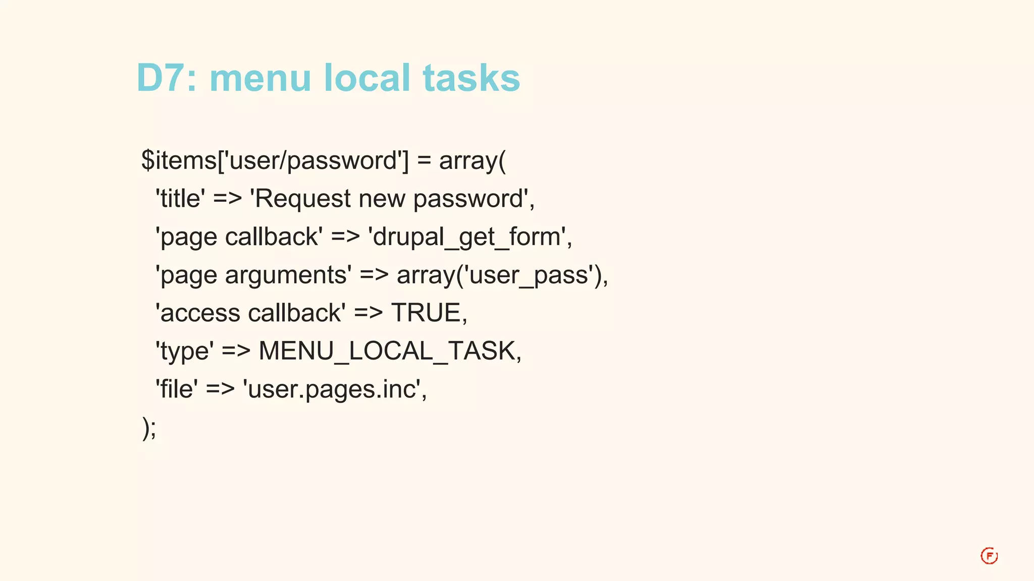 D7: menu local tasks 
$items['user/password'] = array( 
'title' => 'Request new password', 
'page callback' => 'drupal_get_form', 
'page arguments' => array('user_pass'), 
'access callback' => TRUE, 
'type' => MENU_LOCAL_TASK, 
'file' => 'user.pages.inc', 
); 
 