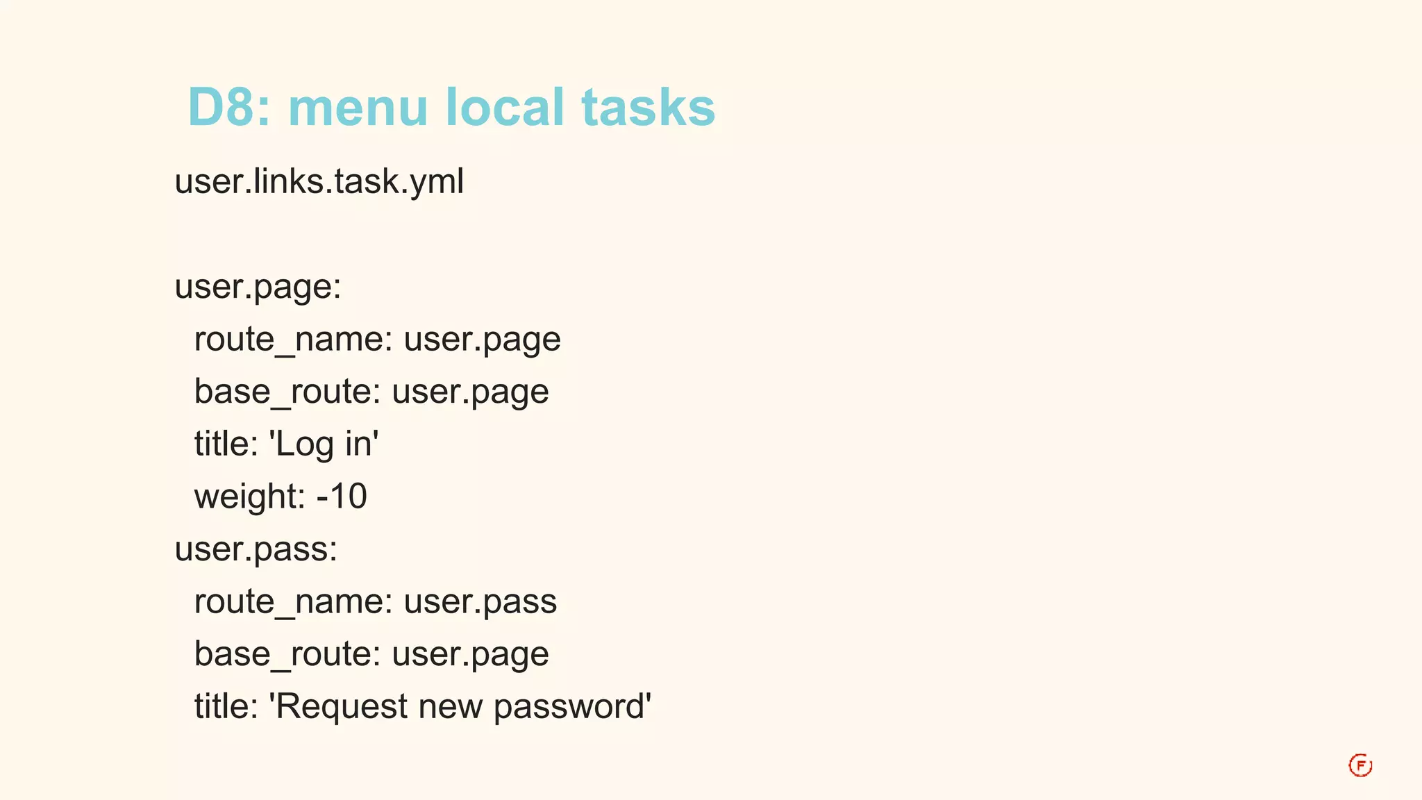 D8: menu local tasks 
user.links.task.yml 
user.page: 
route_name: user.page 
base_route: user.page 
title: 'Log in' 
weight: -10 
user.pass: 
route_name: user.pass 
base_route: user.page 
title: 'Request new password' 
 
