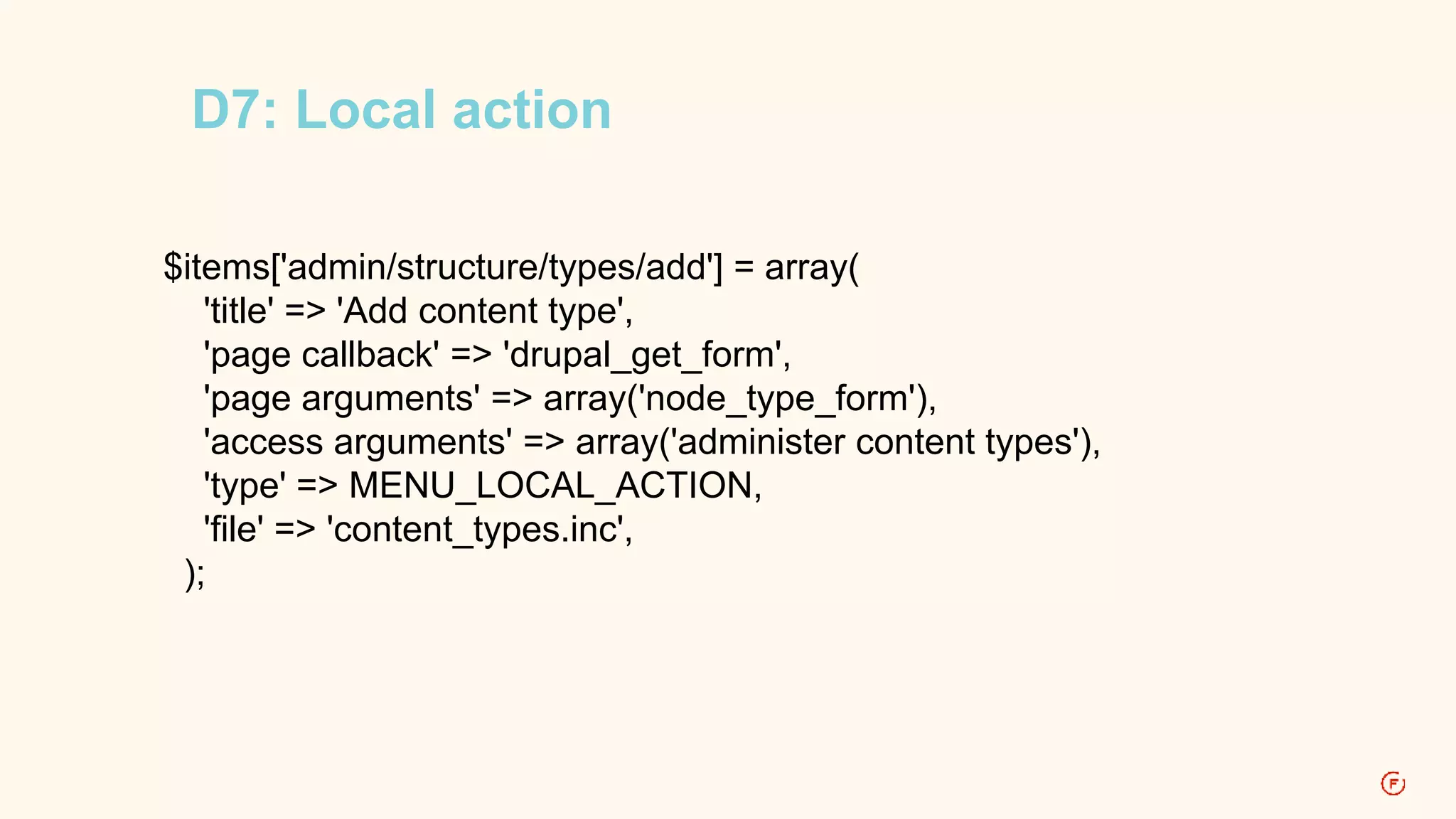 D7: Local action 
$items['admin/structure/types/add'] = array( 
'title' => 'Add content type', 
'page callback' => 'drupal_get_form', 
'page arguments' => array('node_type_form'), 
'access arguments' => array('administer content types'), 
'type' => MENU_LOCAL_ACTION, 
'file' => 'content_types.inc', 
); 
 