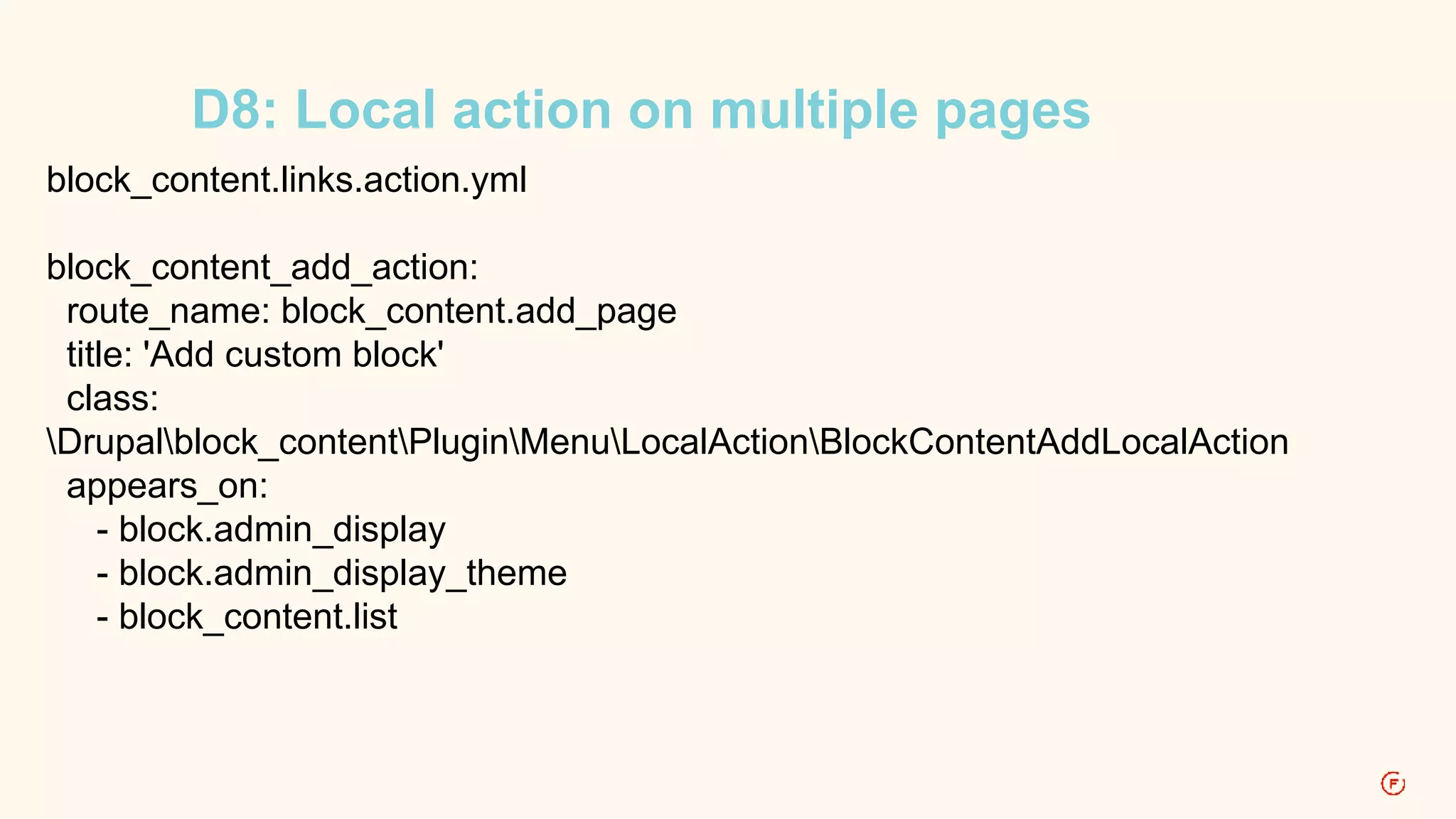 D8: Local action on multiple pages 
block_content.links.action.yml 
block_content_add_action: 
route_name: block_content.add_page 
title: 'Add custom block' 
class: 
Drupalblock_contentPluginMenuLocalActionBlockContentAddLocalAction 
appears_on: 
- block.admin_display 
- block.admin_display_theme 
- block_content.list 
 