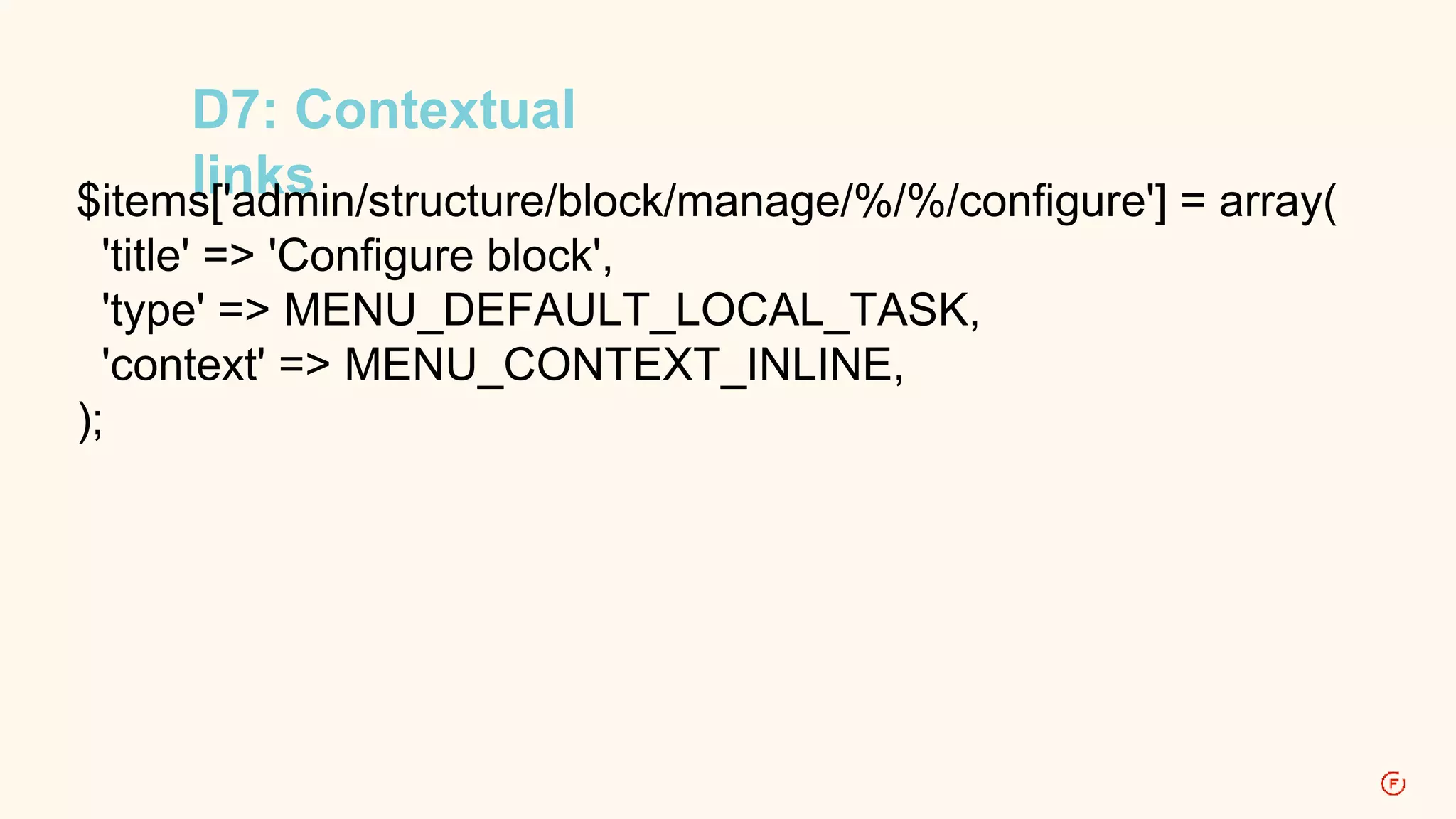 D7: Contextual 
links $items['admin/structure/block/manage/%/%/configure'] = array( 
'title' => 'Configure block', 
'type' => MENU_DEFAULT_LOCAL_TASK, 
'context' => MENU_CONTEXT_INLINE, 
); 
 