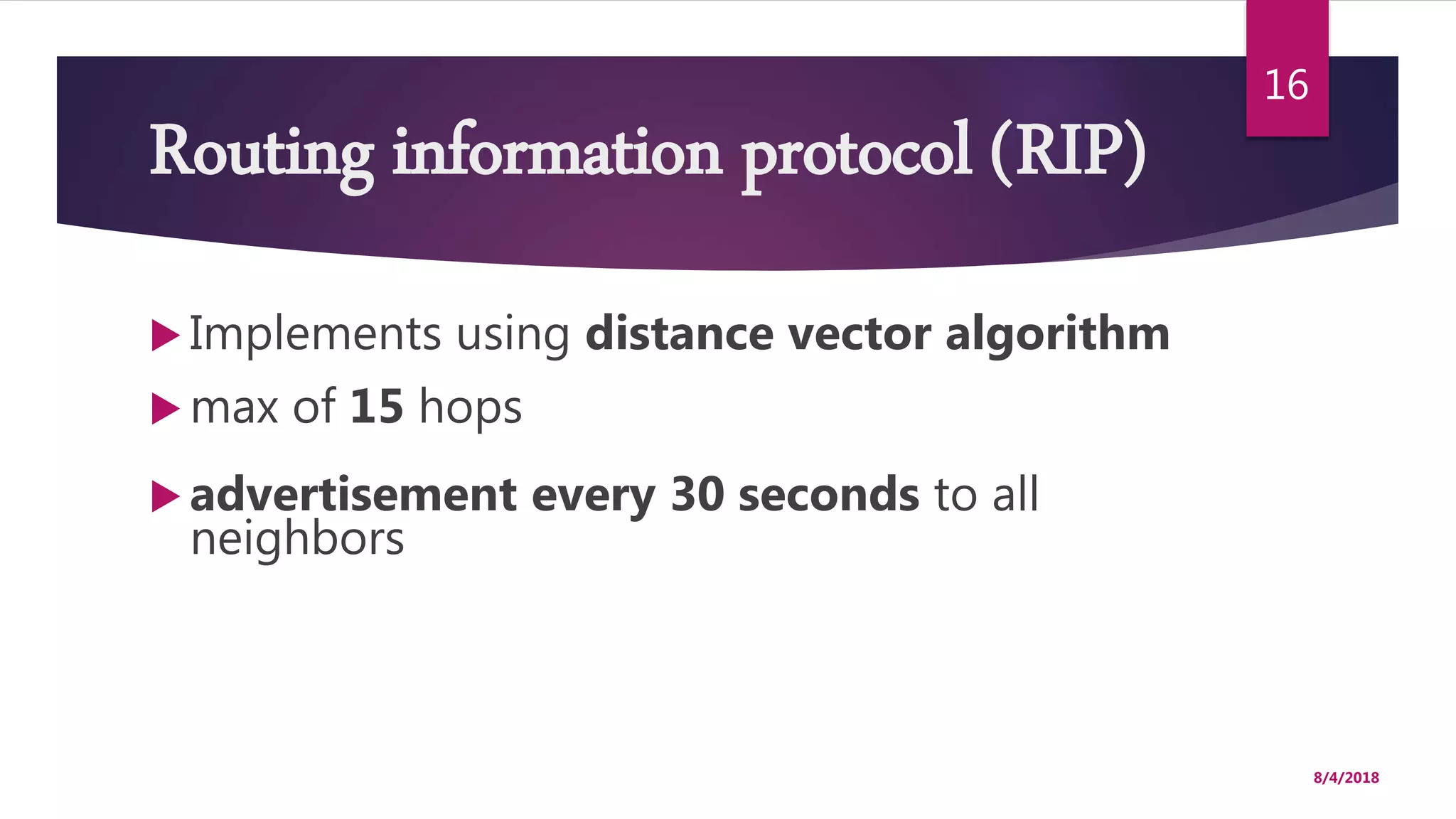 Routing information protocol (RIP)
 Implements using distance vector algorithm
 max of 15 hops
 advertisement every 30 seconds to all
neighbors
8/4/2018
16
 