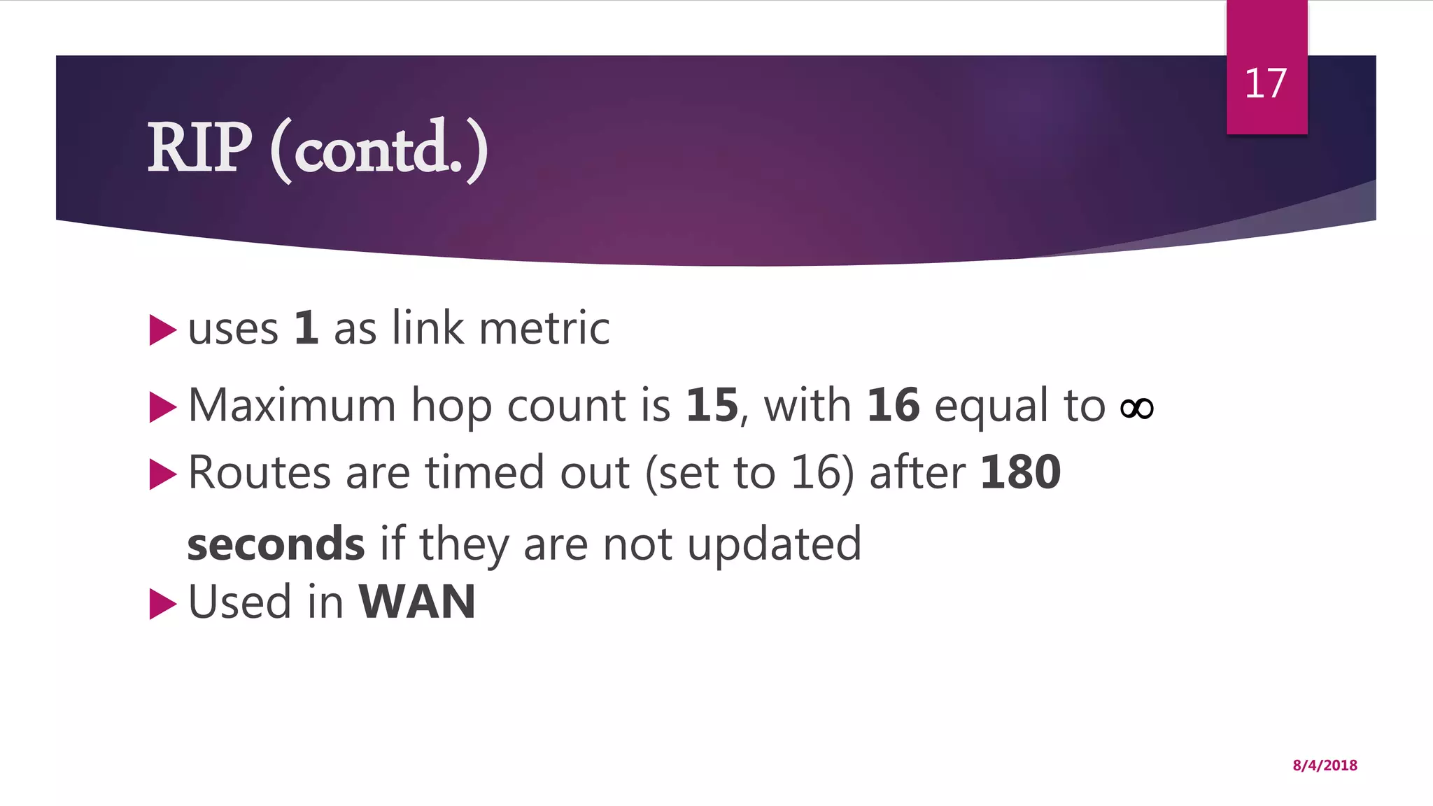 RIP (contd.)
 uses 1 as link metric
 Maximum hop count is 15, with 16 equal to 
 Routes are timed out (set to 16) after 180
seconds if they are not updated
 Used in WAN
8/4/2018
17
 