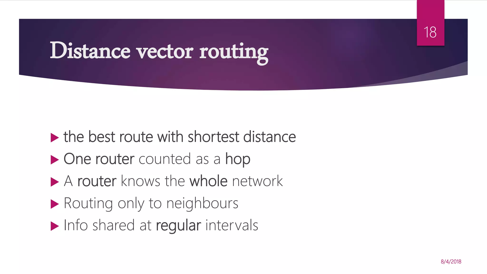 Distance vector routing
8/4/2018
18
 the best route with shortest distance
 One router counted as a hop
 A router knows the whole network
 Routing only to neighbours
 Info shared at regular intervals
 