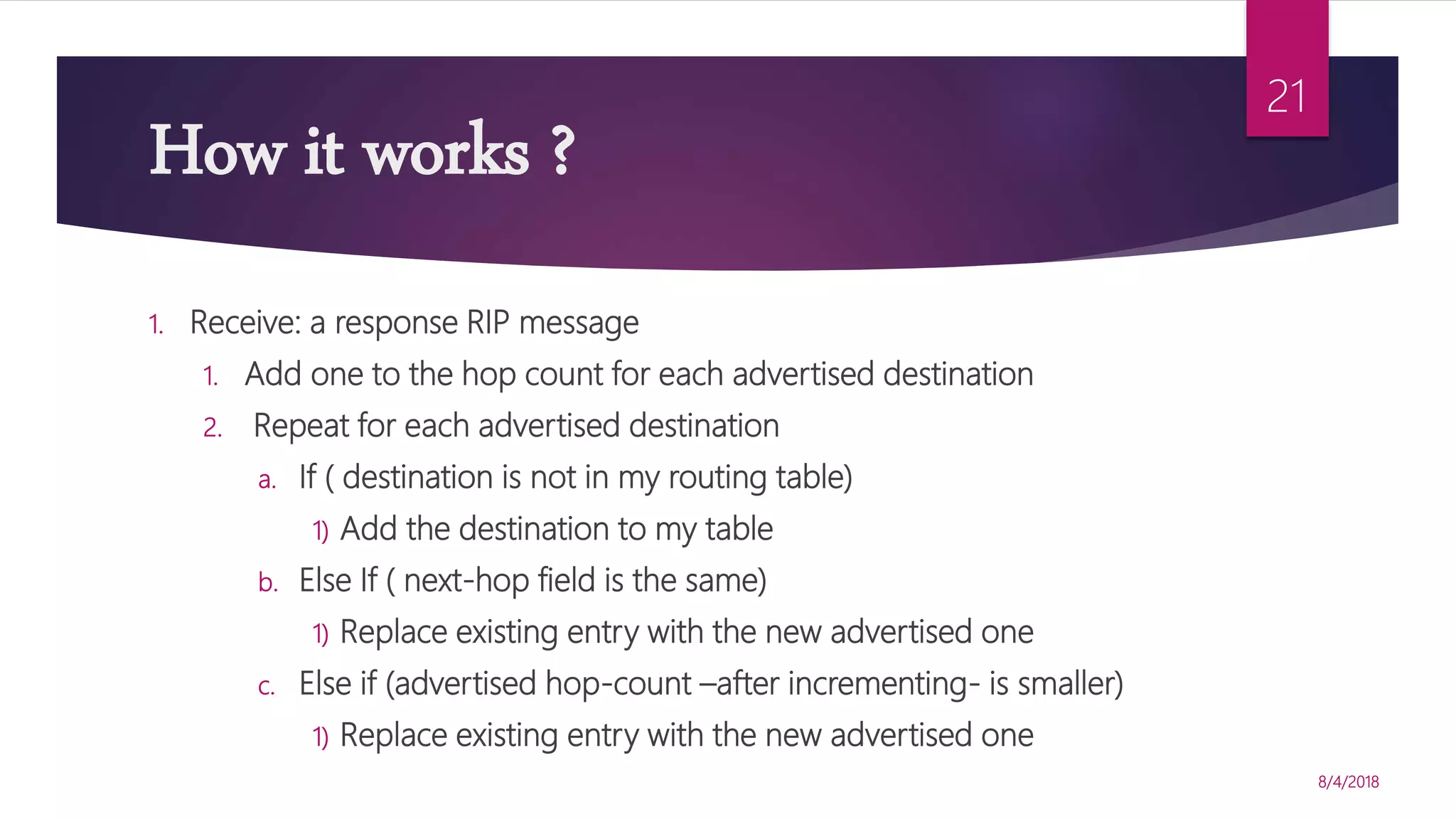 How it works ?
8/4/2018
21
1. Receive: a response RIP message
1. Add one to the hop count for each advertised destination
2. Repeat for each advertised destination
a. If ( destination is not in my routing table)
1) Add the destination to my table
b. Else If ( next-hop field is the same)
1) Replace existing entry with the new advertised one
c. Else if (advertised hop-count –after incrementing- is smaller)
1) Replace existing entry with the new advertised one
 