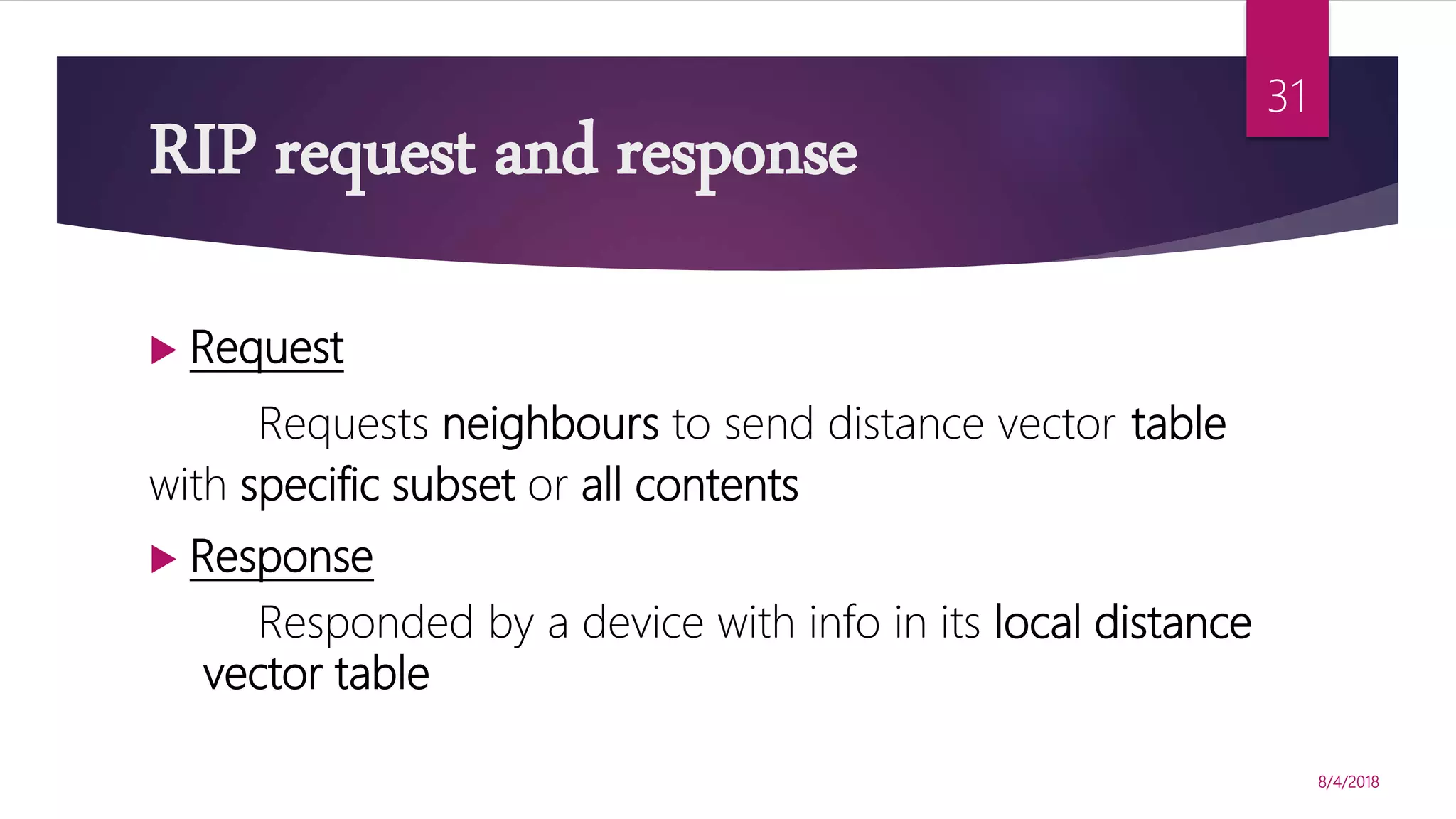RIP request and response
 Request
Requests neighbours to send distance vector table
with specific subset or all contents
 Response
Responded by a device with info in its local distance
vector table
8/4/2018
31
 