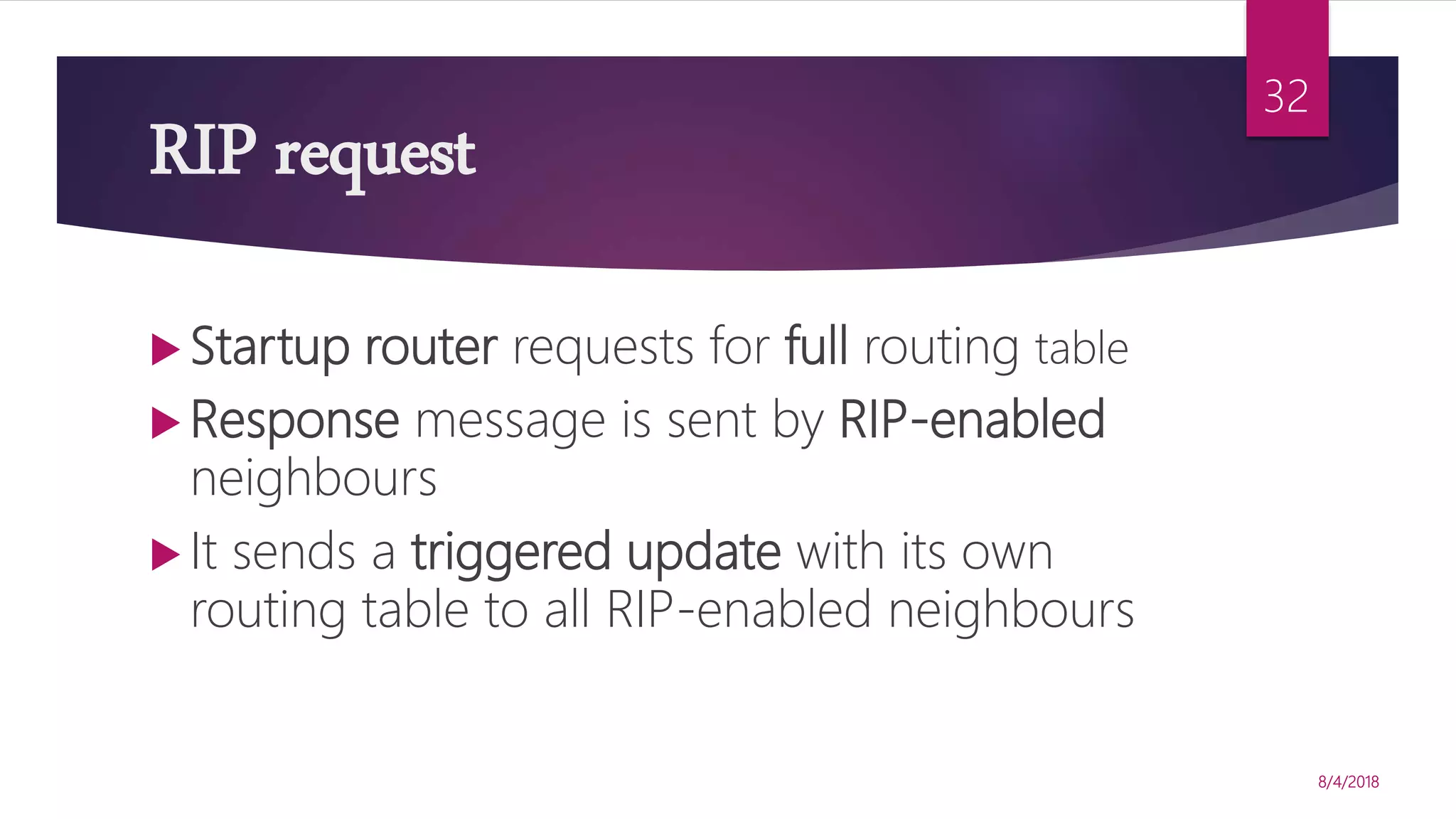 RIP request
 Startup router requests for full routing table
 Response message is sent by RIP-enabled
neighbours
 It sends a triggered update with its own
routing table to all RIP-enabled neighbours
8/4/2018
32
 