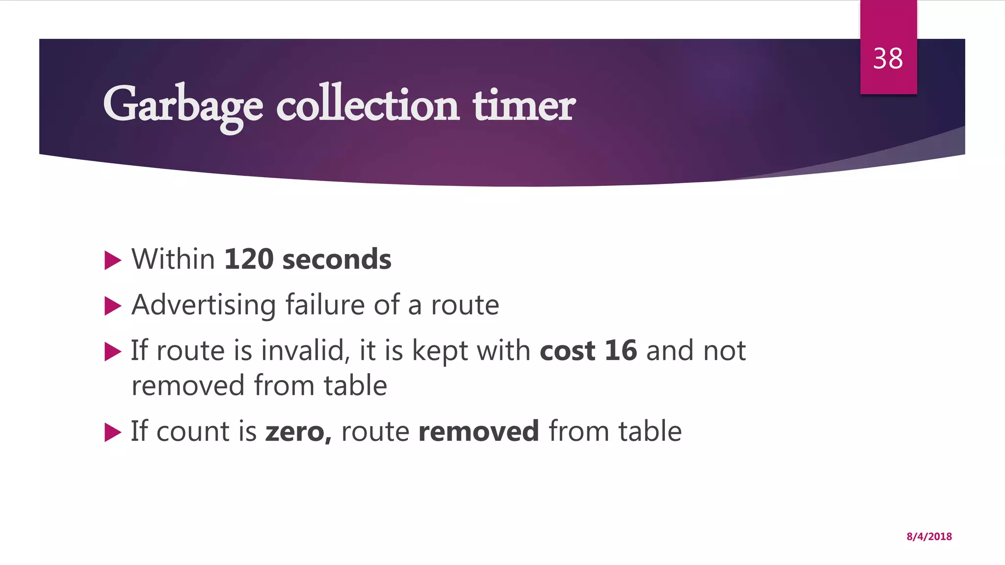 Garbage collection timer
 Within 120 seconds
 Advertising failure of a route
 If route is invalid, it is kept with cost 16 and not
removed from table
 If count is zero, route removed from table
8/4/2018
38
 