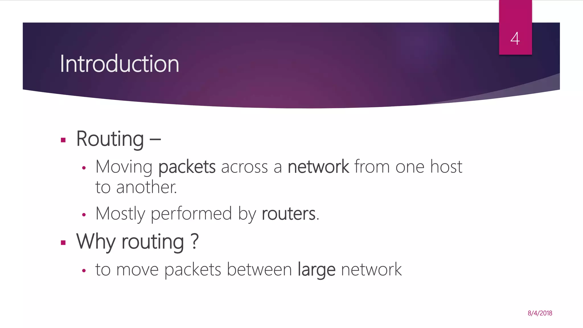 Introduction
 Routing –
• Moving packets across a network from one host
to another.
• Mostly performed by routers.
 Why routing ?
• to move packets between large network
8/4/2018
4
 