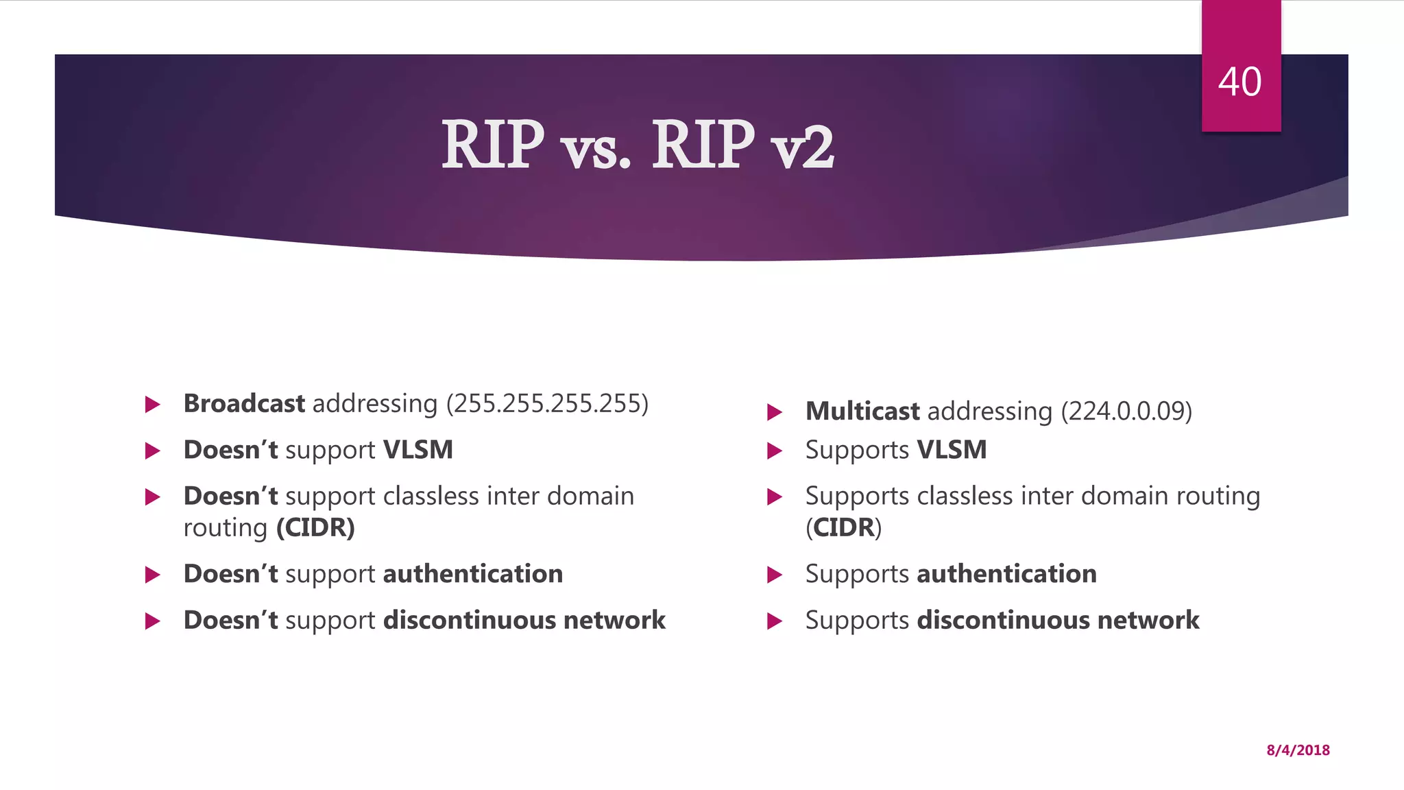 RIP vs. RIP v2
 Multicast addressing (224.0.0.09)
 Supports VLSM
 Supports classless inter domain routing
(CIDR)
 Supports authentication
 Supports discontinuous network
8/4/2018
40
 Broadcast addressing (255.255.255.255)
 Doesn’t support VLSM
 Doesn’t support classless inter domain
routing (CIDR)
 Doesn’t support authentication
 Doesn’t support discontinuous network
 