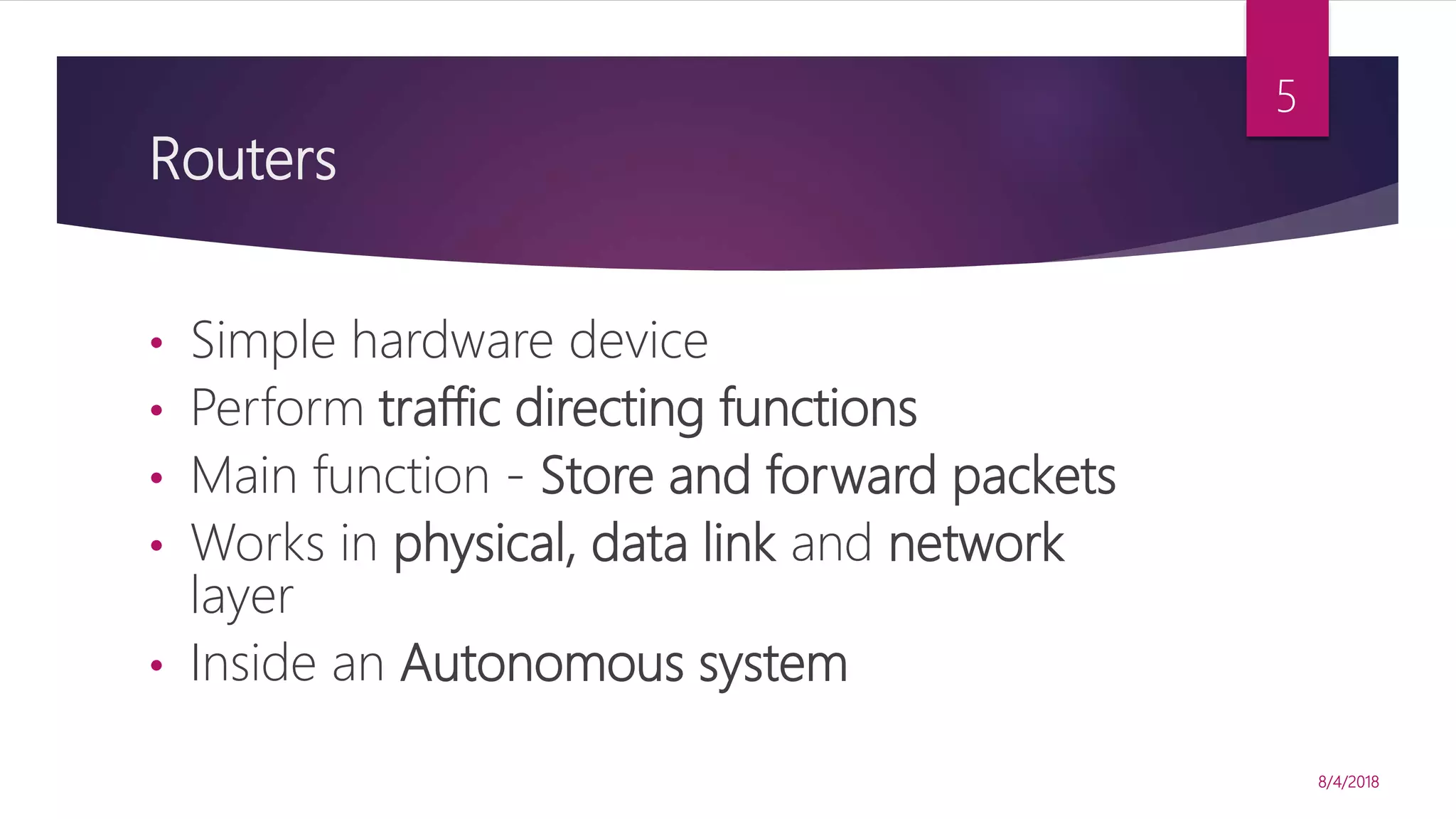Routers
• Simple hardware device
• Perform traffic directing functions
• Main function - Store and forward packets
• Works in physical, data link and network
layer
• Inside an Autonomous system
8/4/2018
5
 