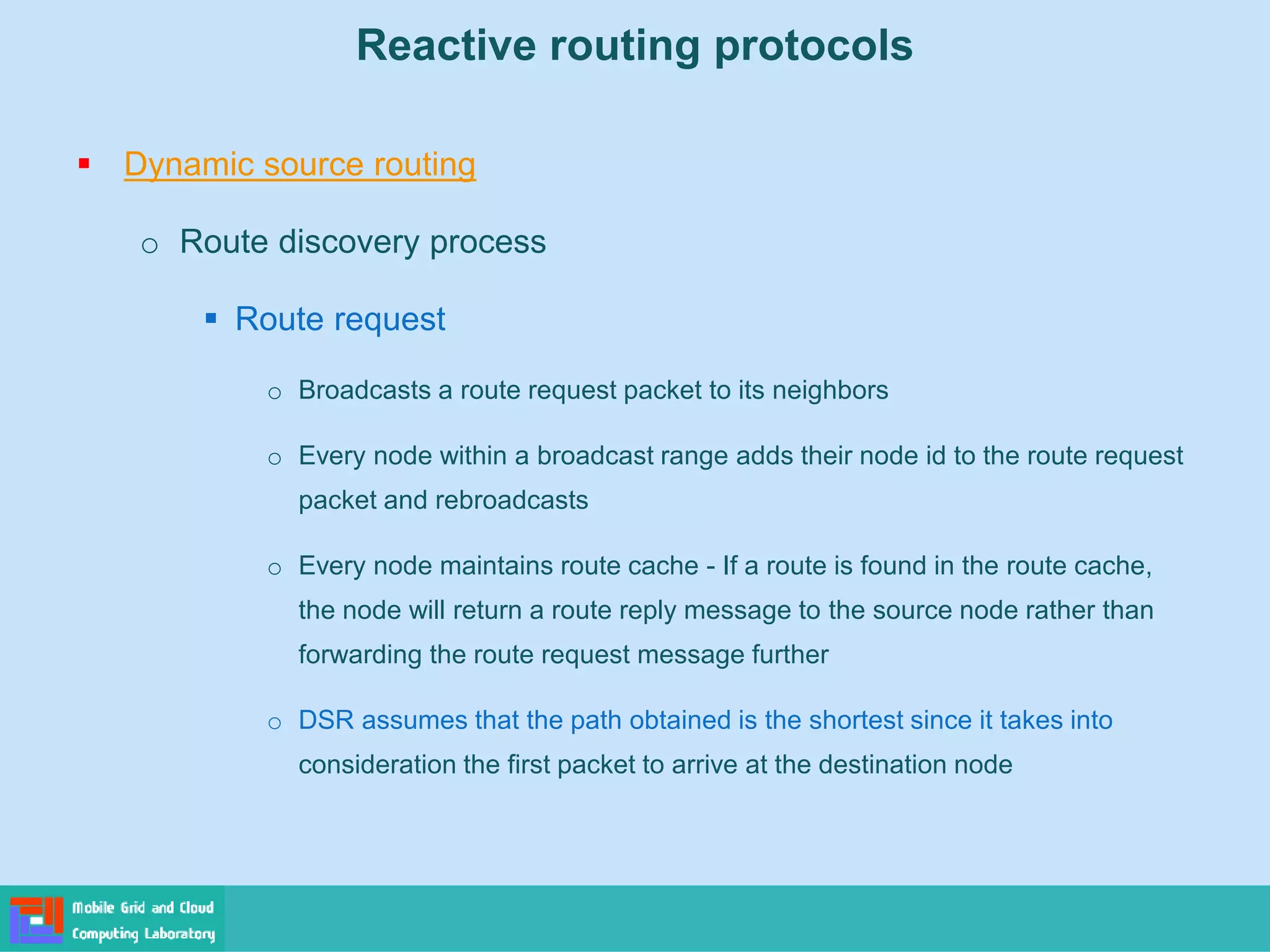 Reactive routing protocols
 Dynamic source routing
o Route discovery process
 Route request
o Broadcasts a route request packet to its neighbors
o Every node within a broadcast range adds their node id to the route request
packet and rebroadcasts
o Every node maintains route cache - If a route is found in the route cache,
the node will return a route reply message to the source node rather than
forwarding the route request message further
o DSR assumes that the path obtained is the shortest since it takes into
consideration the first packet to arrive at the destination node
 