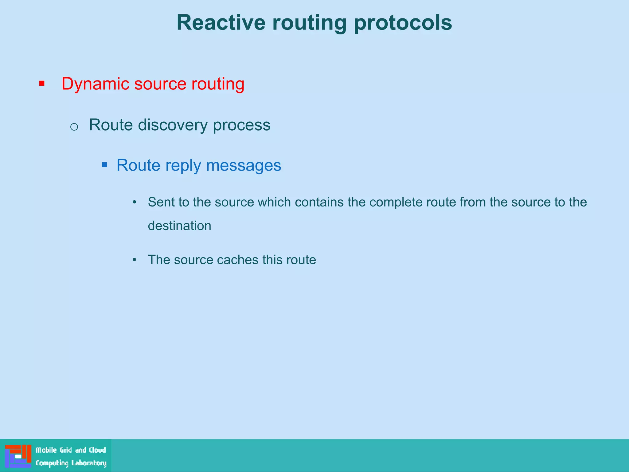 Reactive routing protocols
 Dynamic source routing
o Route discovery process
 Route reply messages
• Sent to the source which contains the complete route from the source to the
destination
• The source caches this route
 