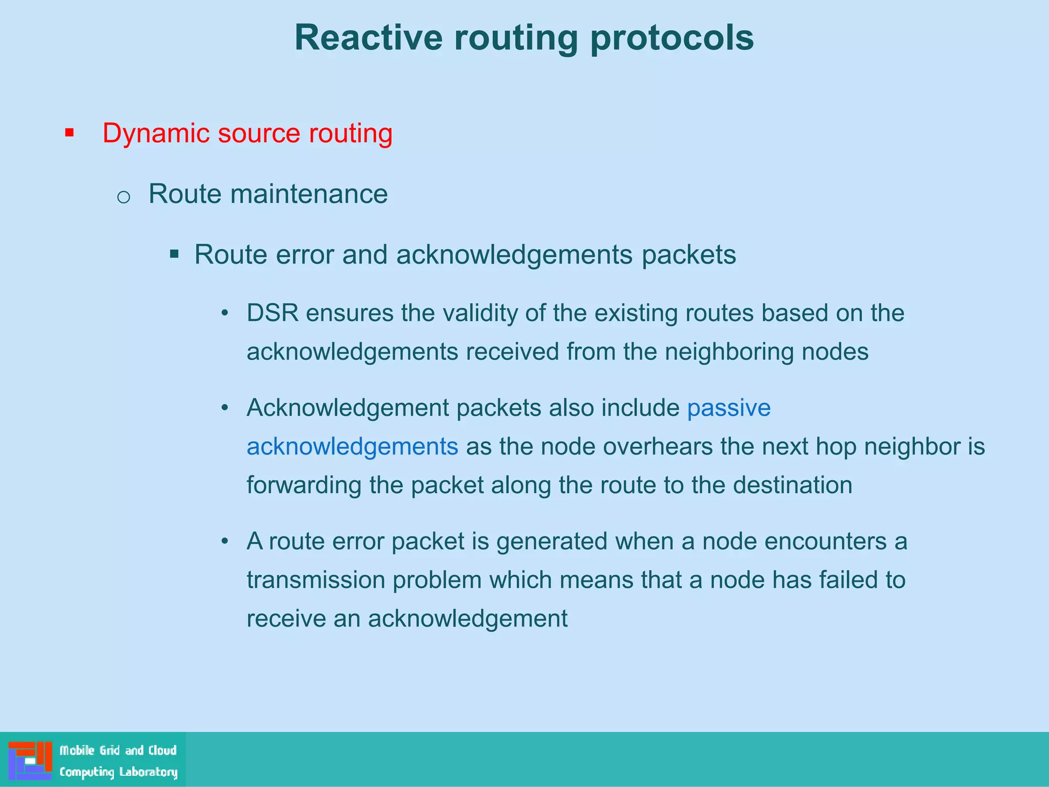Reactive routing protocols
 Dynamic source routing
o Route maintenance
 Route error and acknowledgements packets
• DSR ensures the validity of the existing routes based on the
acknowledgements received from the neighboring nodes
• Acknowledgement packets also include passive
acknowledgements as the node overhears the next hop neighbor is
forwarding the packet along the route to the destination
• A route error packet is generated when a node encounters a
transmission problem which means that a node has failed to
receive an acknowledgement
 