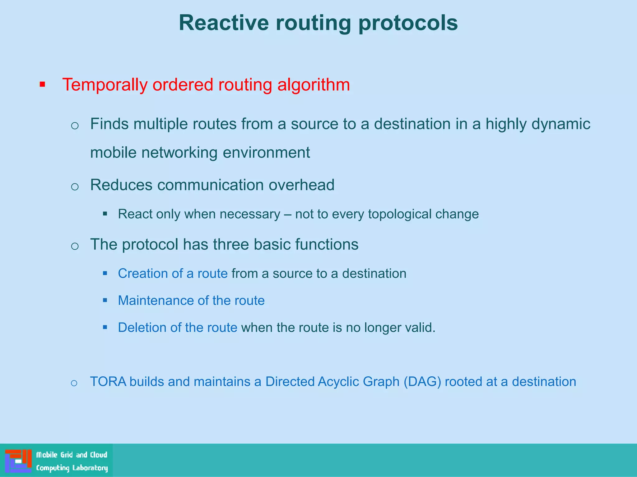 Reactive routing protocols
 Temporally ordered routing algorithm
o Finds multiple routes from a source to a destination in a highly dynamic
mobile networking environment
o Reduces communication overhead
 React only when necessary – not to every topological change
o The protocol has three basic functions
 Creation of a route from a source to a destination
 Maintenance of the route
 Deletion of the route when the route is no longer valid.
o TORA builds and maintains a Directed Acyclic Graph (DAG) rooted at a destination
 