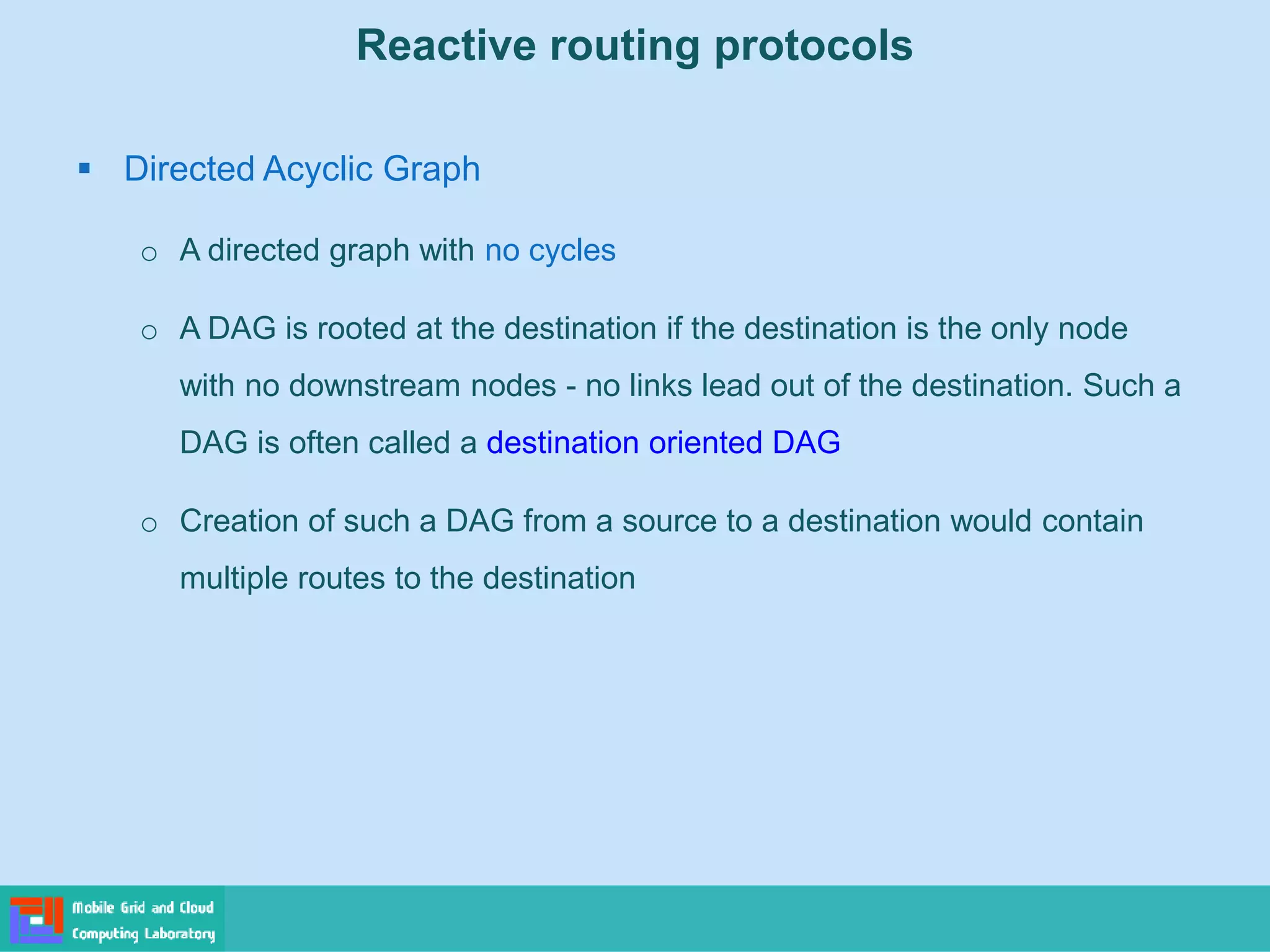 Reactive routing protocols
 Directed Acyclic Graph
o A directed graph with no cycles
o A DAG is rooted at the destination if the destination is the only node
with no downstream nodes - no links lead out of the destination. Such a
DAG is often called a destination oriented DAG
o Creation of such a DAG from a source to a destination would contain
multiple routes to the destination
 