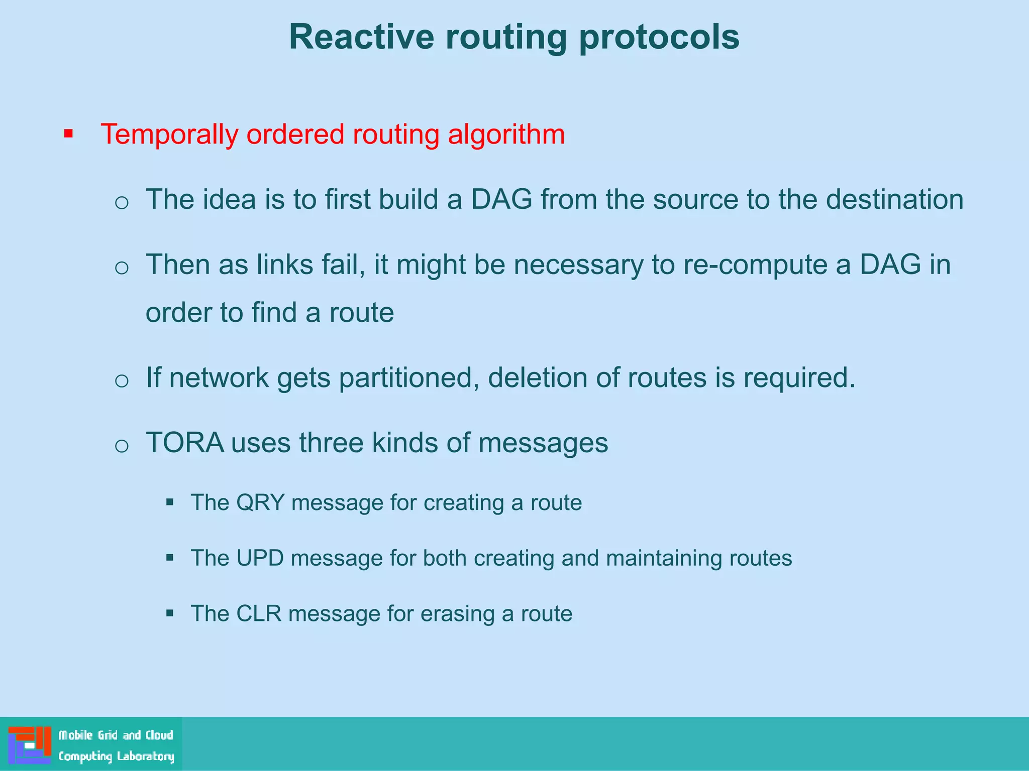 Reactive routing protocols
 Temporally ordered routing algorithm
o The idea is to first build a DAG from the source to the destination
o Then as links fail, it might be necessary to re-compute a DAG in
order to find a route
o If network gets partitioned, deletion of routes is required.
o TORA uses three kinds of messages
 The QRY message for creating a route
 The UPD message for both creating and maintaining routes
 The CLR message for erasing a route
 