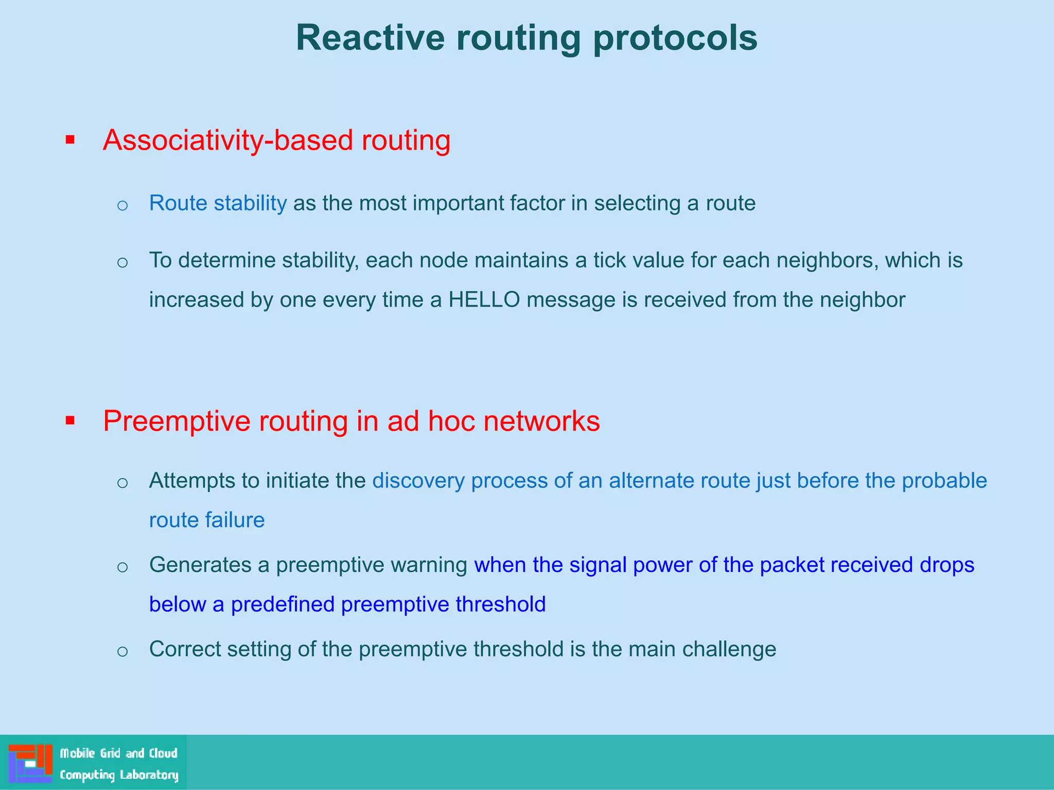 Reactive routing protocols
 Associativity-based routing
o Route stability as the most important factor in selecting a route
o To determine stability, each node maintains a tick value for each neighbors, which is
increased by one every time a HELLO message is received from the neighbor
 Preemptive routing in ad hoc networks
o Attempts to initiate the discovery process of an alternate route just before the probable
route failure
o Generates a preemptive warning when the signal power of the packet received drops
below a predefined preemptive threshold
o Correct setting of the preemptive threshold is the main challenge
 