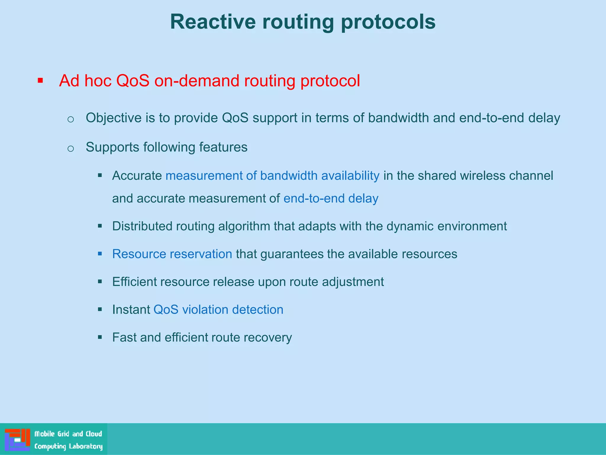 Reactive routing protocols
 Ad hoc QoS on-demand routing protocol
o Objective is to provide QoS support in terms of bandwidth and end-to-end delay
o Supports following features
 Accurate measurement of bandwidth availability in the shared wireless channel
and accurate measurement of end-to-end delay
 Distributed routing algorithm that adapts with the dynamic environment
 Resource reservation that guarantees the available resources
 Efficient resource release upon route adjustment
 Instant QoS violation detection
 Fast and efficient route recovery
 