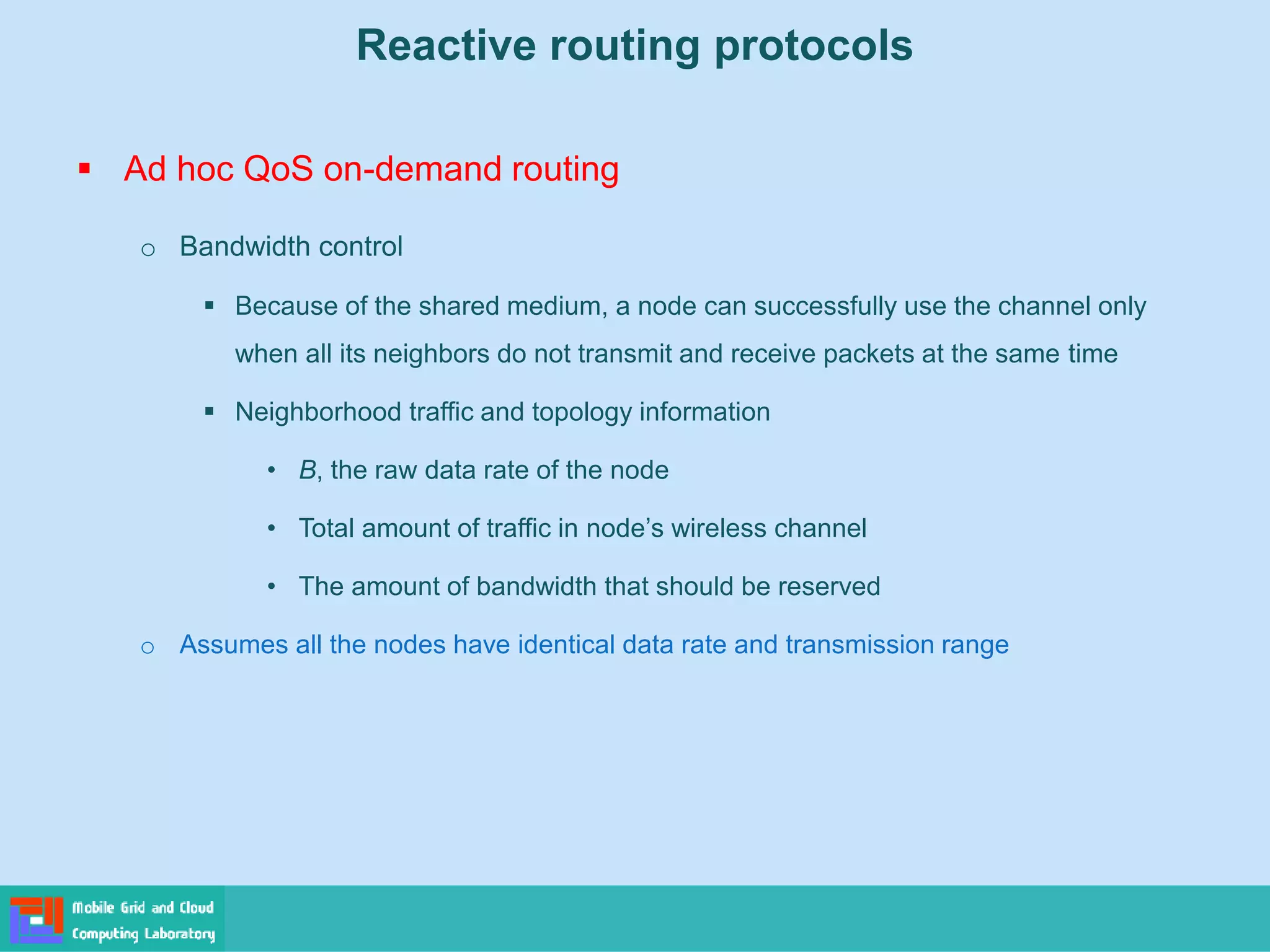 Reactive routing protocols
 Ad hoc QoS on-demand routing
o Bandwidth control
 Because of the shared medium, a node can successfully use the channel only
when all its neighbors do not transmit and receive packets at the same time
 Neighborhood traffic and topology information
• B, the raw data rate of the node
• Total amount of traffic in node’s wireless channel
• The amount of bandwidth that should be reserved
o Assumes all the nodes have identical data rate and transmission range
 