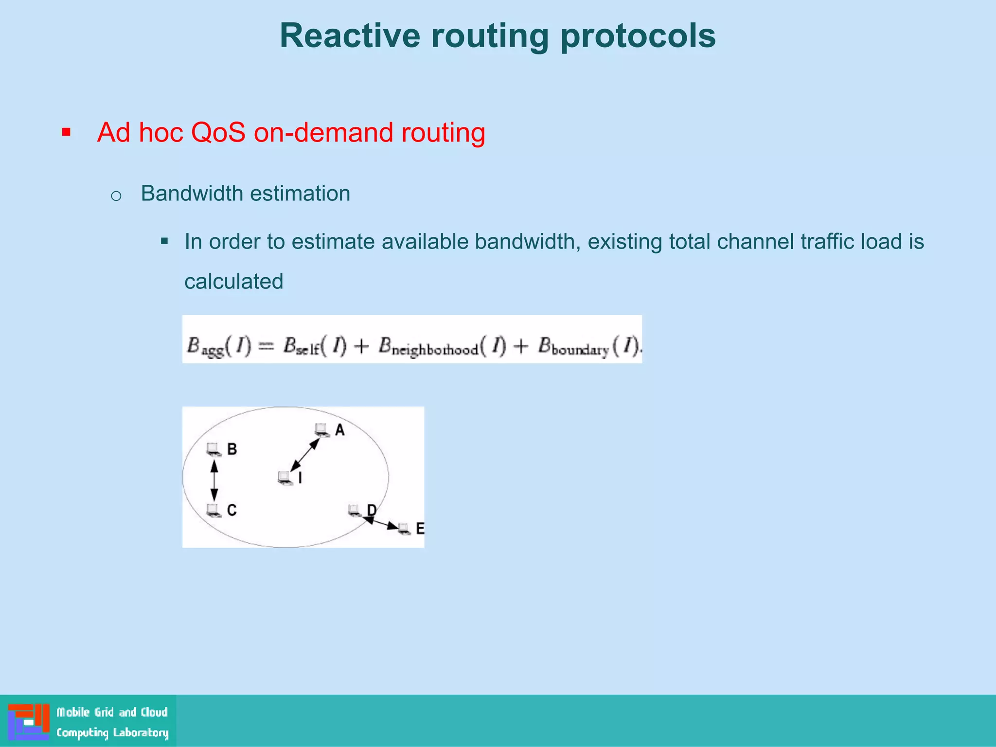 Reactive routing protocols
 Ad hoc QoS on-demand routing
o Bandwidth estimation
 In order to estimate available bandwidth, existing total channel traffic load is
calculated
 