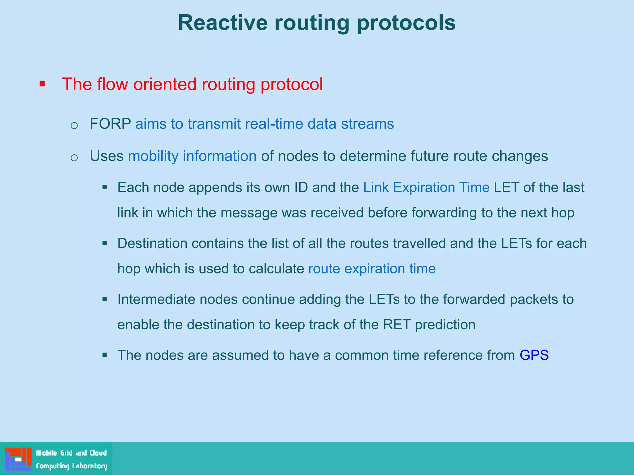 Reactive routing protocols
 The flow oriented routing protocol
o FORP aims to transmit real-time data streams
o Uses mobility information of nodes to determine future route changes
 Each node appends its own ID and the Link Expiration Time LET of the last
link in which the message was received before forwarding to the next hop
 Destination contains the list of all the routes travelled and the LETs for each
hop which is used to calculate route expiration time
 Intermediate nodes continue adding the LETs to the forwarded packets to
enable the destination to keep track of the RET prediction
 The nodes are assumed to have a common time reference from GPS
 