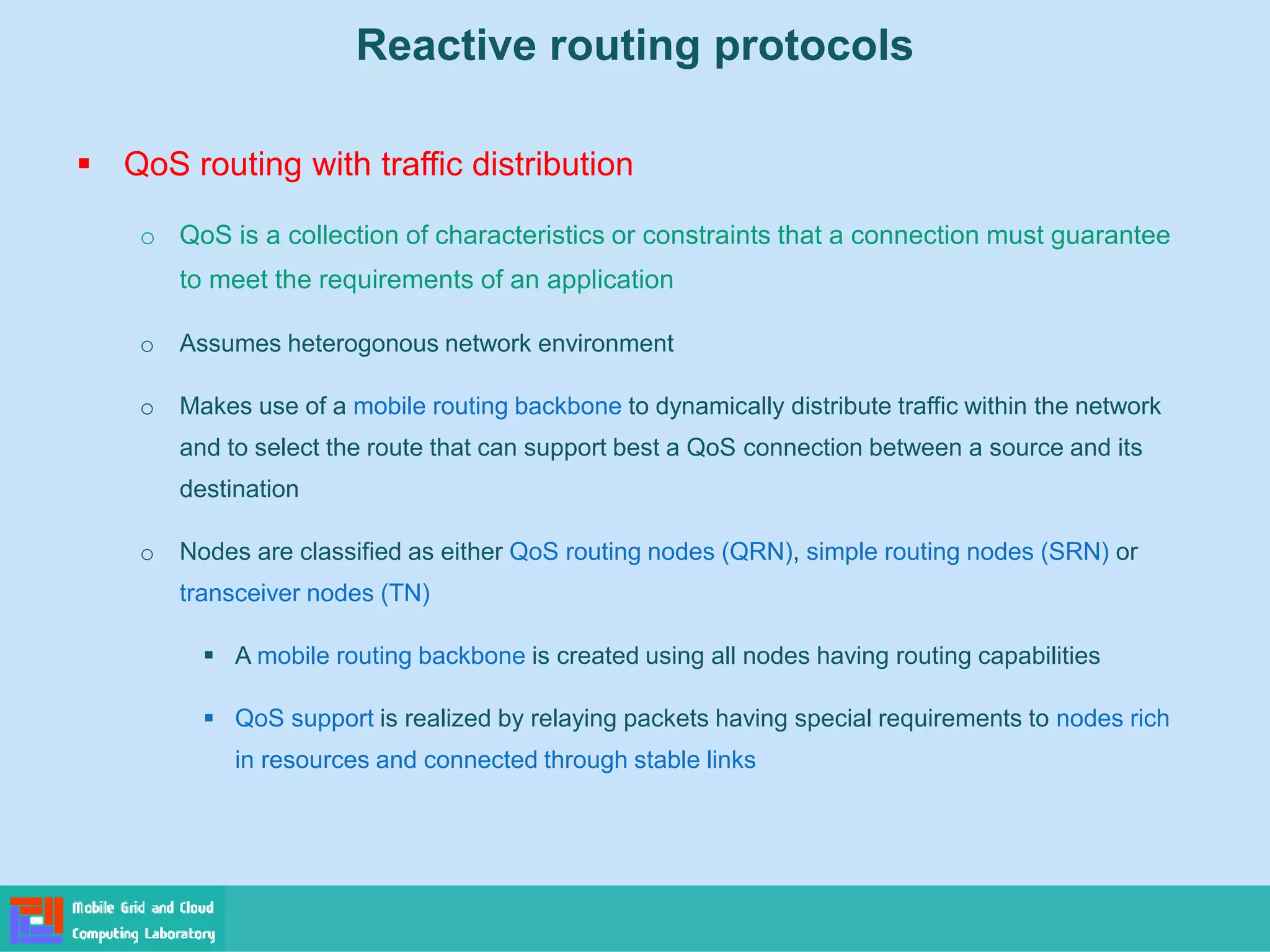 Reactive routing protocols
 QoS routing with traffic distribution
o QoS is a collection of characteristics or constraints that a connection must guarantee
to meet the requirements of an application
o Assumes heterogonous network environment
o Makes use of a mobile routing backbone to dynamically distribute traffic within the network
and to select the route that can support best a QoS connection between a source and its
destination
o Nodes are classified as either QoS routing nodes (QRN), simple routing nodes (SRN) or
transceiver nodes (TN)
 A mobile routing backbone is created using all nodes having routing capabilities
 QoS support is realized by relaying packets having special requirements to nodes rich
in resources and connected through stable links
 