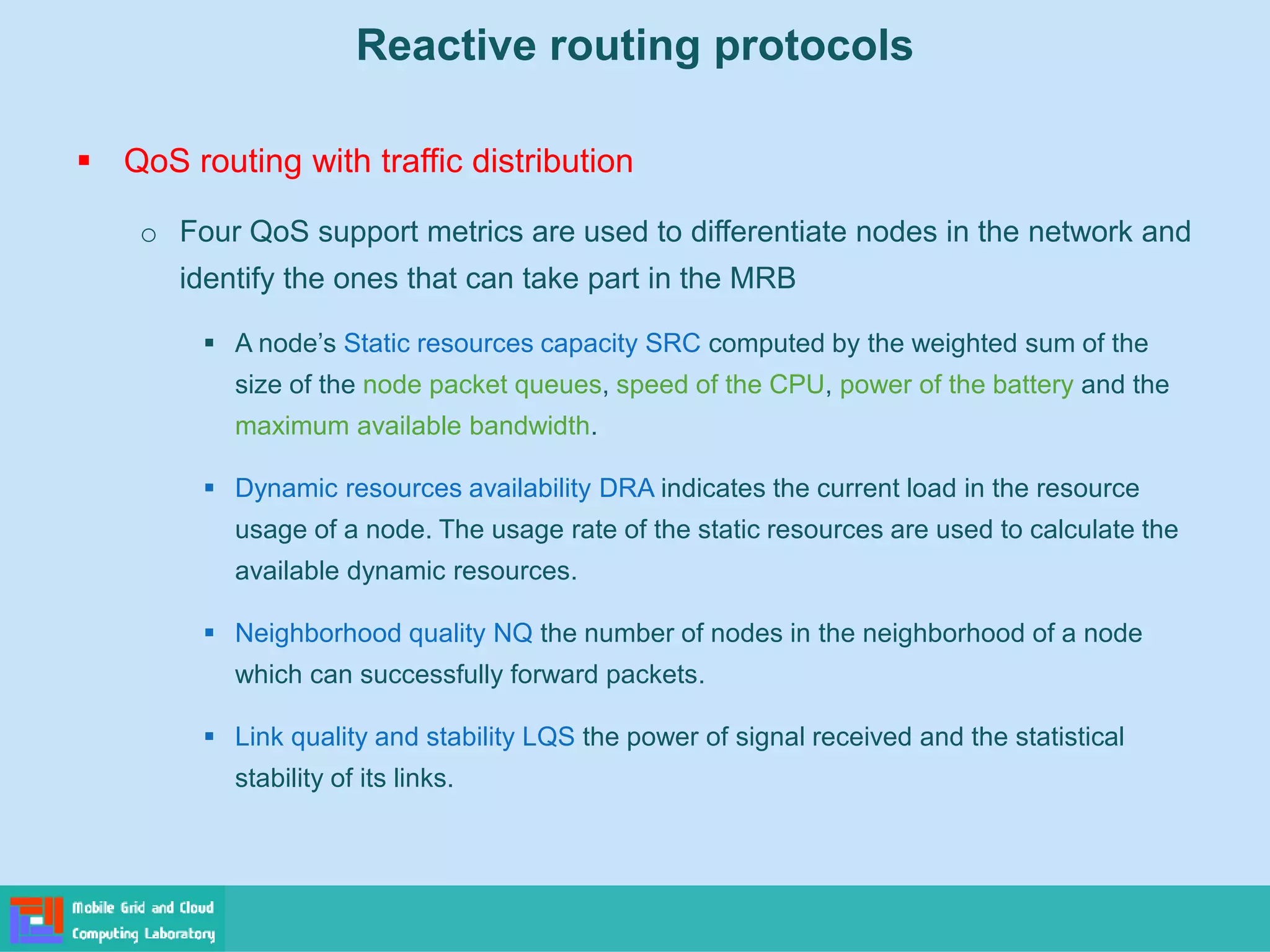 Reactive routing protocols
 QoS routing with traffic distribution
o Four QoS support metrics are used to differentiate nodes in the network and
identify the ones that can take part in the MRB
 A node’s Static resources capacity SRC computed by the weighted sum of the
size of the node packet queues, speed of the CPU, power of the battery and the
maximum available bandwidth.
 Dynamic resources availability DRA indicates the current load in the resource
usage of a node. The usage rate of the static resources are used to calculate the
available dynamic resources.
 Neighborhood quality NQ the number of nodes in the neighborhood of a node
which can successfully forward packets.
 Link quality and stability LQS the power of signal received and the statistical
stability of its links.
 