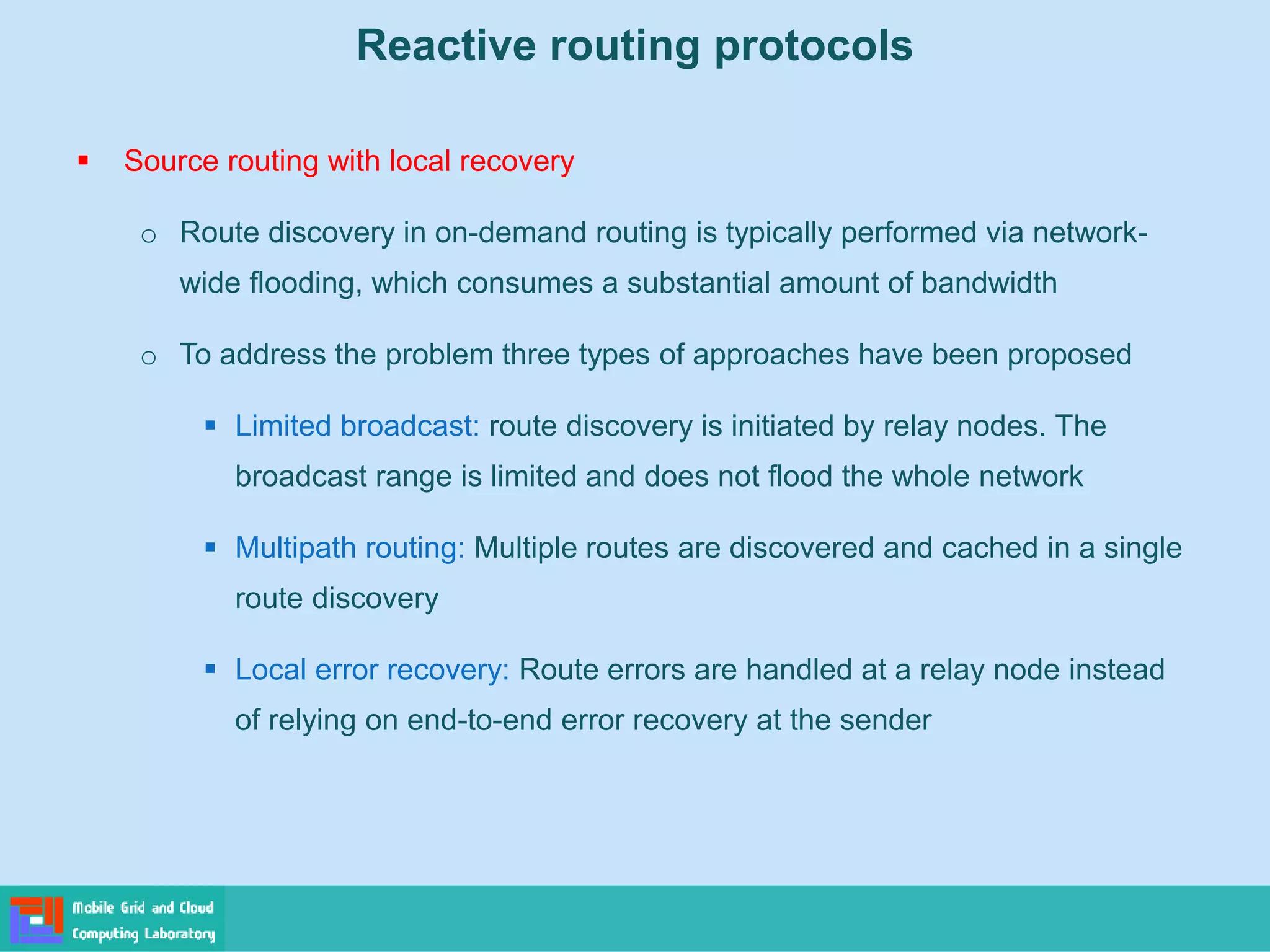 Reactive routing protocols
 Source routing with local recovery
o Route discovery in on-demand routing is typically performed via network-
wide flooding, which consumes a substantial amount of bandwidth
o To address the problem three types of approaches have been proposed
 Limited broadcast: route discovery is initiated by relay nodes. The
broadcast range is limited and does not flood the whole network
 Multipath routing: Multiple routes are discovered and cached in a single
route discovery
 Local error recovery: Route errors are handled at a relay node instead
of relying on end-to-end error recovery at the sender
 