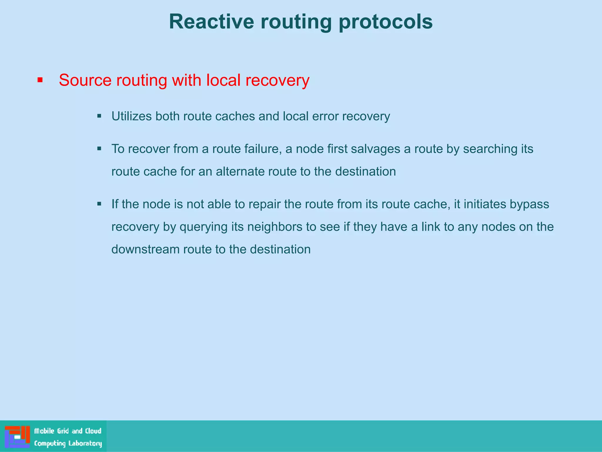 Reactive routing protocols
 Source routing with local recovery
 Utilizes both route caches and local error recovery
 To recover from a route failure, a node first salvages a route by searching its
route cache for an alternate route to the destination
 If the node is not able to repair the route from its route cache, it initiates bypass
recovery by querying its neighbors to see if they have a link to any nodes on the
downstream route to the destination
 