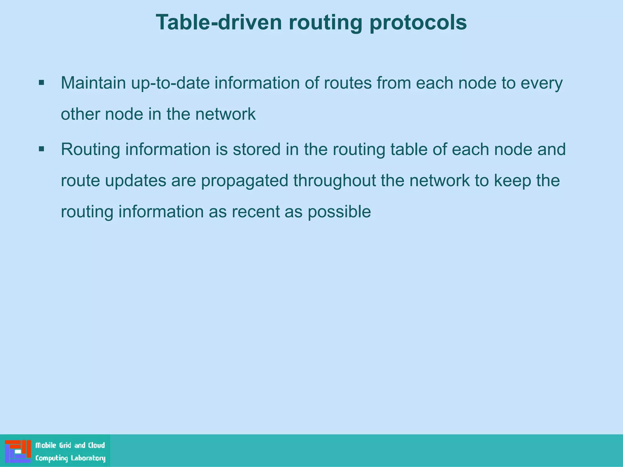 Table-driven routing protocols
 Maintain up-to-date information of routes from each node to every
other node in the network
 Routing information is stored in the routing table of each node and
route updates are propagated throughout the network to keep the
routing information as recent as possible
 